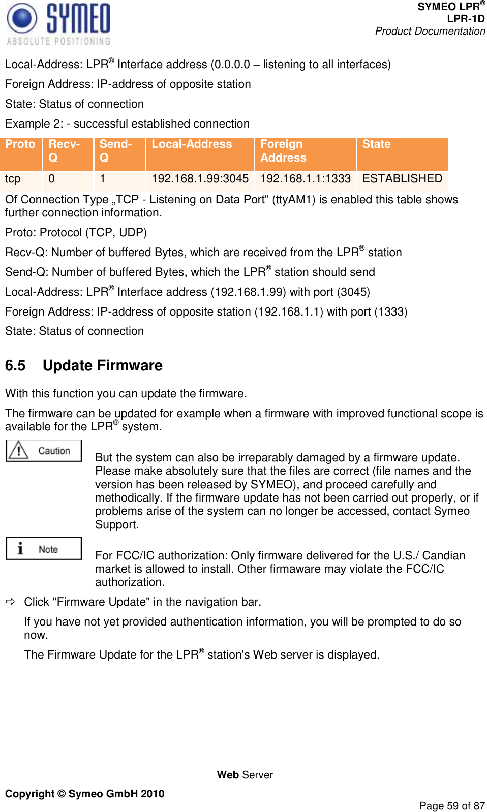 SYMEO LPR® LPR-1D Product Documentation   Web Server Copyright © Symeo GmbH 2010     Page 59 of 87 Local-Address: LPR® Interface address (0.0.0.0  listening to all interfaces) Foreign Address: IP-address of opposite station State: Status of connection Example 2: - successful established connection Proto Recv-Q Send-Q Local-Address Foreign Address State tcp 0 1 192.168.1.99:3045 192.168.1.1:1333 ESTABLISHED - (ttyAM1) is enabled this table shows further connection information. Proto: Protocol (TCP, UDP) Recv-Q: Number of buffered Bytes, which are received from the LPR® station Send-Q: Number of buffered Bytes, which the LPR® station should send Local-Address: LPR® Interface address (192.168.1.99) with port (3045) Foreign Address: IP-address of opposite station (192.168.1.1) with port (1333) State: Status of connection 6.5  Update Firmware With this function you can update the firmware. The firmware can be updated for example when a firmware with improved functional scope is available for the LPR® system.    But the system can also be irreparably damaged by a firmware update. Please make absolutely sure that the files are correct (file names and the version has been released by SYMEO), and proceed carefully and methodically. If the firmware update has not been carried out properly, or if problems arise of the system can no longer be accessed, contact Symeo Support.   For FCC/IC authorization: Only firmware delivered for the U.S./ Candian market is allowed to install. Other firmaware may violate the FCC/IC authorization.   Click &quot;Firmware Update&quot; in the navigation bar. If you have not yet provided authentication information, you will be prompted to do so now. The Firmware Update for the LPR® station&apos;s Web server is displayed. 