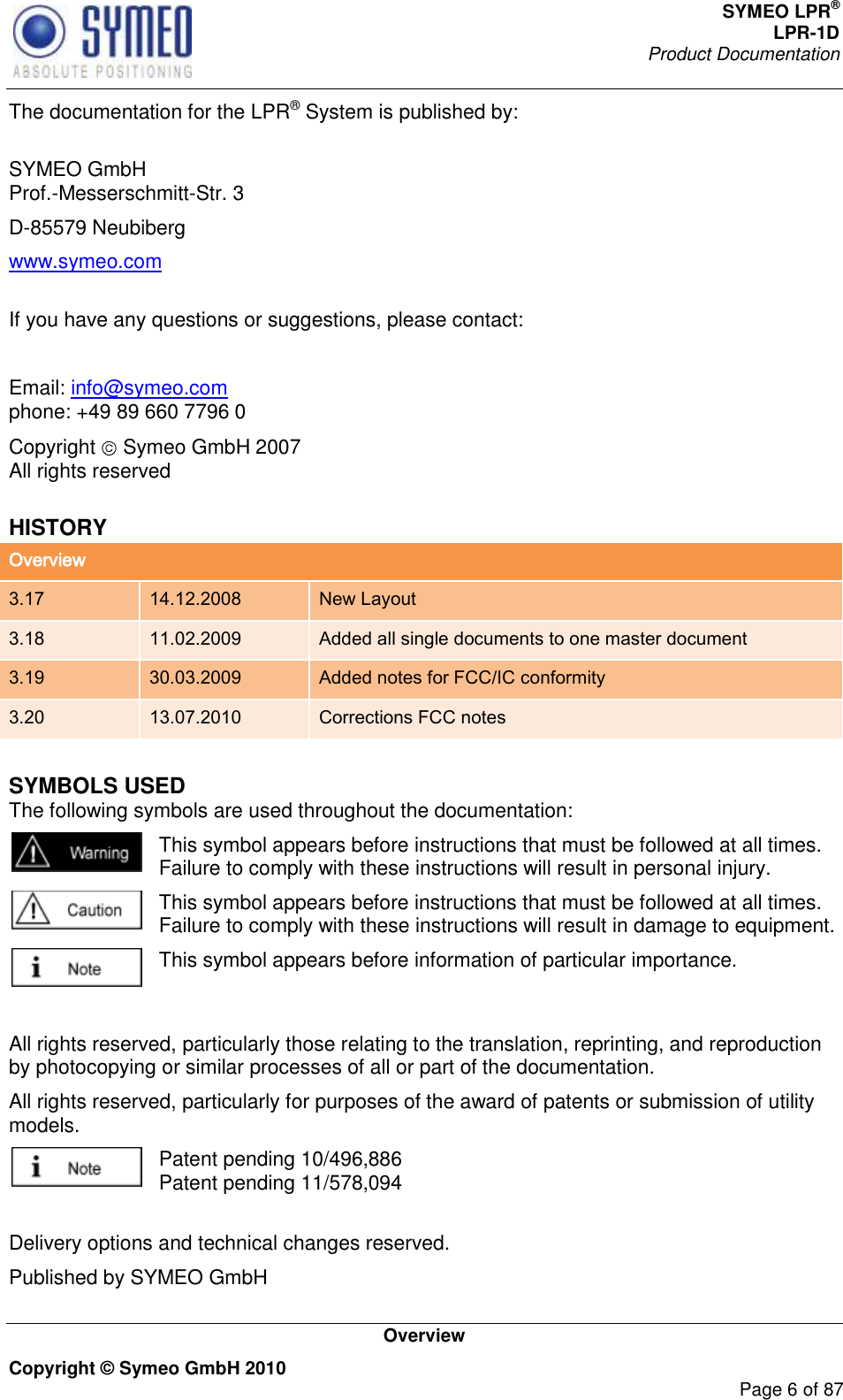 SYMEO LPR® LPR-1D Product Documentation   Overview Copyright © Symeo GmbH 2010     Page 6 of 87 The documentation for the LPR® System is published by:  SYMEO GmbH Prof.-Messerschmitt-Str. 3 D-85579 Neubiberg www.symeo.com  If you have any questions or suggestions, please contact:  Email: info@symeo.com phone: +49 89 660 7796 0 Copyright   Symeo GmbH 2007 All rights reserved HISTORY Overview 3.17 14.12.2008 New Layout 3.18 11.02.2009 Added all single documents to one master document 3.19 30.03.2009 Added notes for FCC/IC conformity 3.20 13.07.2010 Corrections FCC notes SYMBOLS USED The following symbols are used throughout the documentation:  This symbol appears before instructions that must be followed at all times. Failure to comply with these instructions will result in personal injury.  This symbol appears before instructions that must be followed at all times. Failure to comply with these instructions will result in damage to equipment.  This symbol appears before information of particular importance.  All rights reserved, particularly those relating to the translation, reprinting, and reproduction by photocopying or similar processes of all or part of the documentation. All rights reserved, particularly for purposes of the award of patents or submission of utility models.  Patent pending 10/496,886  Patent pending 11/578,094  Delivery options and technical changes reserved. Published by SYMEO GmbH 