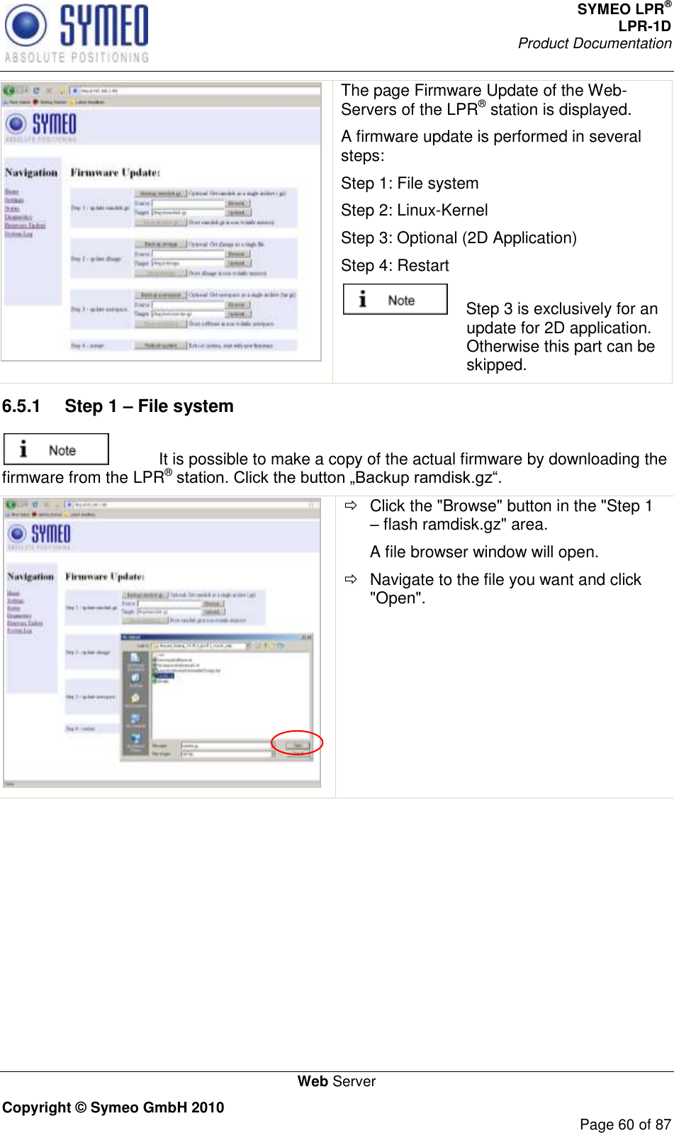 SYMEO LPR® LPR-1D Product Documentation   Web Server Copyright © Symeo GmbH 2010     Page 60 of 87  The page Firmware Update of the Web-Servers of the LPR® station is displayed. A firmware update is performed in several steps: Step 1: File system Step 2: Linux-Kernel Step 3: Optional (2D Application) Step 4: Restart     Step 3 is exclusively for an update for 2D application. Otherwise this part can be skipped. 6.5.1  Step 1 – File system   It is possible to make a copy of the actual firmware by downloading the firmware from the LPR®     Click the &quot;Browse&quot; button in the &quot;Step 1  flash ramdisk.gz&quot; area. A file browser window will open.   Navigate to the file you want and click &quot;Open&quot;. 