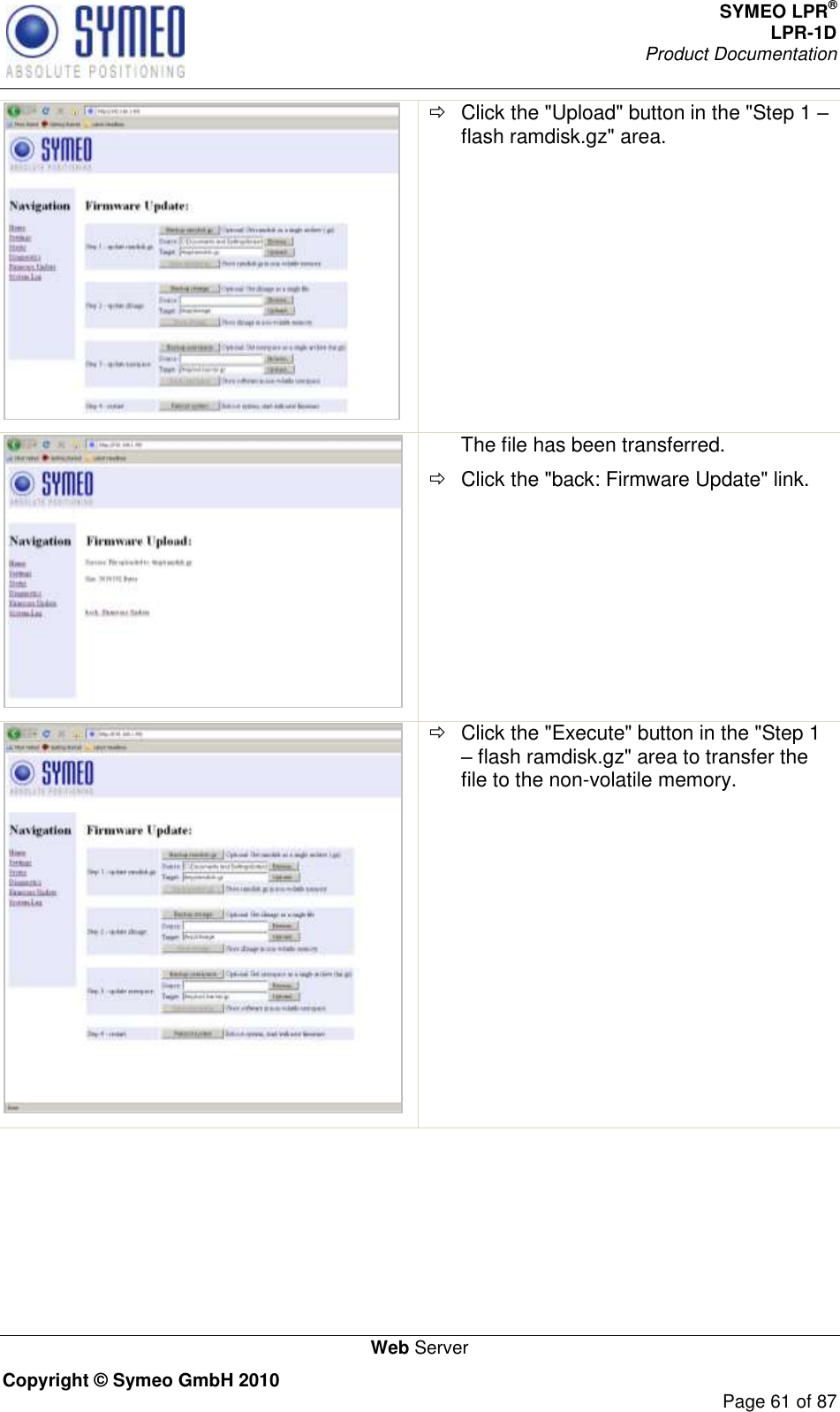 SYMEO LPR® LPR-1D Product Documentation   Web Server Copyright © Symeo GmbH 2010     Page 61 of 87    Click the &quot;Upload&quot; button in the &quot;Step 1  flash ramdisk.gz&quot; area.  The file has been transferred.   Click the &quot;back: Firmware Update&quot; link.    Click the &quot;Execute&quot; button in the &quot;Step 1  flash ramdisk.gz&quot; area to transfer the file to the non-volatile memory. 