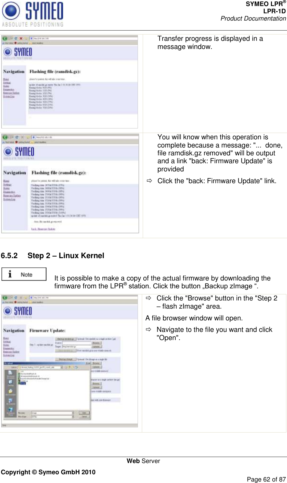 SYMEO LPR® LPR-1D Product Documentation   Web Server Copyright © Symeo GmbH 2010     Page 62 of 87  Transfer progress is displayed in a message window.     You will know when this operation is complete because a message: &quot;...  done, file ramdisk.gz removed&quot; will be output and a link &quot;back: Firmware Update&quot; is provided   Click the &quot;back: Firmware Update&quot; link.  6.5.2  Step 2 – Linux Kernel   It is possible to make a copy of the actual firmware by downloading the firmware from the LPR®     Click the &quot;Browse&quot; button in the &quot;Step 2  flash zImage&quot; area. A file browser window will open.   Navigate to the file you want and click &quot;Open&quot;. 