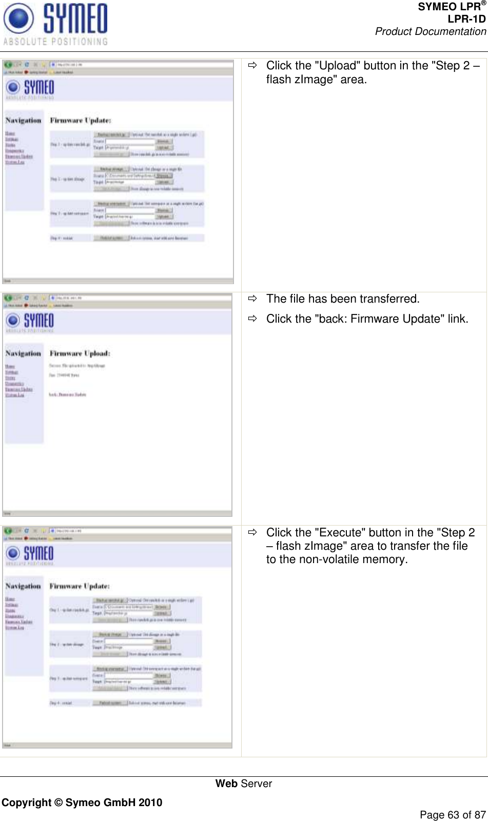 SYMEO LPR® LPR-1D Product Documentation   Web Server Copyright © Symeo GmbH 2010     Page 63 of 87    Click the &quot;Upload&quot; button in the &quot;Step 2  flash zImage&quot; area.     The file has been transferred.   Click the &quot;back: Firmware Update&quot; link.    Click the &quot;Execute&quot; button in the &quot;Step 2  flash zImage&quot; area to transfer the file to the non-volatile memory. 