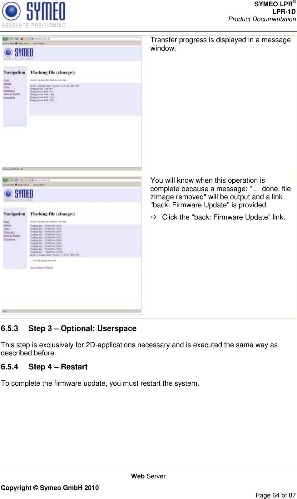 SYMEO LPR® LPR-1D Product Documentation   Web Server Copyright © Symeo GmbH 2010     Page 64 of 87  Transfer progress is displayed in a message window.   You will know when this operation is complete because a message: &quot;...  done, file zImage removed&quot; will be output and a link &quot;back: Firmware Update&quot; is provided   Click the &quot;back: Firmware Update&quot; link. 6.5.3  Step 3 – Optional: Userspace This step is exclusively for 2D-applications necessary and is executed the same way as described before.  6.5.4  Step 4 – Restart To complete the firmware update, you must restart the system. 