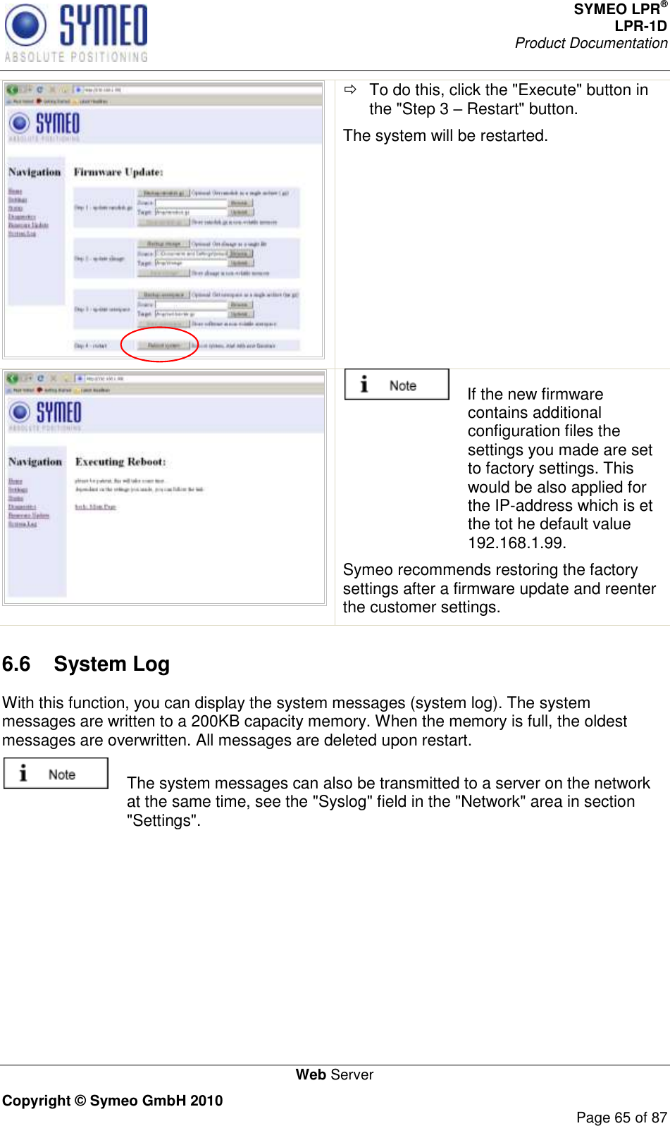 SYMEO LPR® LPR-1D Product Documentation   Web Server Copyright © Symeo GmbH 2010     Page 65 of 87    To do this, click the &quot;Execute&quot; button in the &quot;Step 3  Restart&quot; button. The system will be restarted.      If the new firmware contains additional configuration files the settings you made are set to factory settings. This would be also applied for the IP-address which is et the tot he default value 192.168.1.99.  Symeo recommends restoring the factory settings after a firmware update and reenter the customer settings. 6.6  System Log  With this function, you can display the system messages (system log). The system messages are written to a 200KB capacity memory. When the memory is full, the oldest messages are overwritten. All messages are deleted upon restart.   The system messages can also be transmitted to a server on the network at the same time, see the &quot;Syslog&quot; field in the &quot;Network&quot; area in section &quot;Settings&quot;. 