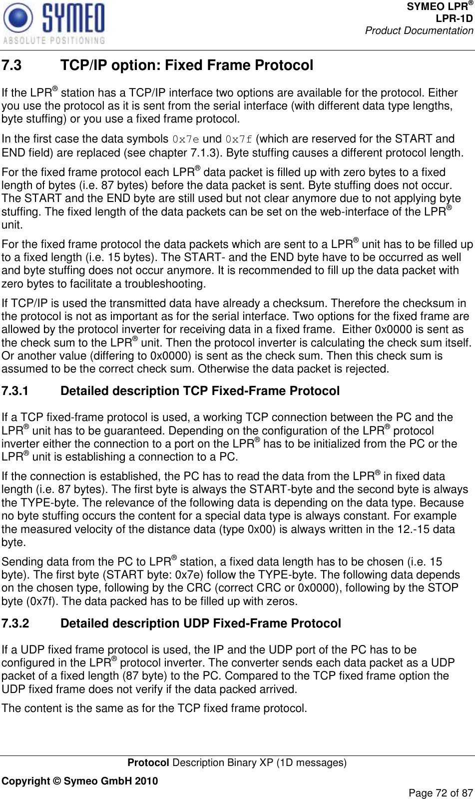 SYMEO LPR® LPR-1D Product Documentation   Protocol Description Binary XP (1D messages) Copyright © Symeo GmbH 2010     Page 72 of 87 7.3  TCP/IP option: Fixed Frame Protocol If the LPR® station has a TCP/IP interface two options are available for the protocol. Either you use the protocol as it is sent from the serial interface (with different data type lengths, byte stuffing) or you use a fixed frame protocol. In the first case the data symbols 0x7e und 0x7f (which are reserved for the START and END field) are replaced (see chapter 7.1.3). Byte stuffing causes a different protocol length. For the fixed frame protocol each LPR® data packet is filled up with zero bytes to a fixed length of bytes (i.e. 87 bytes) before the data packet is sent. Byte stuffing does not occur. The START and the END byte are still used but not clear anymore due to not applying byte stuffing. The fixed length of the data packets can be set on the web-interface of the LPR® unit. For the fixed frame protocol the data packets which are sent to a LPR® unit has to be filled up to a fixed length (i.e. 15 bytes). The START- and the END byte have to be occurred as well and byte stuffing does not occur anymore. It is recommended to fill up the data packet with zero bytes to facilitate a troubleshooting.  If TCP/IP is used the transmitted data have already a checksum. Therefore the checksum in the protocol is not as important as for the serial interface. Two options for the fixed frame are allowed by the protocol inverter for receiving data in a fixed frame.  Either 0x0000 is sent as the check sum to the LPR® unit. Then the protocol inverter is calculating the check sum itself. Or another value (differing to 0x0000) is sent as the check sum. Then this check sum is assumed to be the correct check sum. Otherwise the data packet is rejected. 7.3.1  Detailed description TCP Fixed-Frame Protocol If a TCP fixed-frame protocol is used, a working TCP connection between the PC and the LPR® unit has to be guaranteed. Depending on the configuration of the LPR® protocol inverter either the connection to a port on the LPR® has to be initialized from the PC or the LPR® unit is establishing a connection to a PC.  If the connection is established, the PC has to read the data from the LPR® in fixed data length (i.e. 87 bytes). The first byte is always the START-byte and the second byte is always the TYPE-byte. The relevance of the following data is depending on the data type. Because no byte stuffing occurs the content for a special data type is always constant. For example the measured velocity of the distance data (type 0x00) is always written in the 12.-15 data byte. Sending data from the PC to LPR® station, a fixed data length has to be chosen (i.e. 15 byte). The first byte (START byte: 0x7e) follow the TYPE-byte. The following data depends on the chosen type, following by the CRC (correct CRC or 0x0000), following by the STOP byte (0x7f). The data packed has to be filled up with zeros.  7.3.2  Detailed description UDP Fixed-Frame Protocol If a UDP fixed frame protocol is used, the IP and the UDP port of the PC has to be configured in the LPR® protocol inverter. The converter sends each data packet as a UDP packet of a fixed length (87 byte) to the PC. Compared to the TCP fixed frame option the UDP fixed frame does not verify if the data packed arrived.  The content is the same as for the TCP fixed frame protocol. 