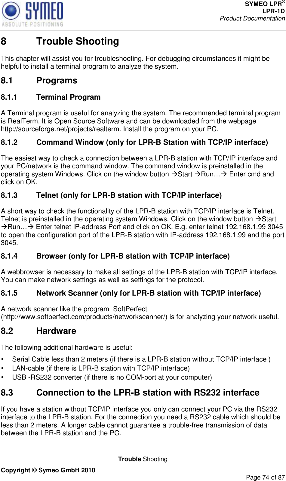 SYMEO LPR® LPR-1D Product Documentation   Trouble Shooting Copyright © Symeo GmbH 2010     Page 74 of 87 8  Trouble Shooting This chapter will assist you for troubleshooting. For debugging circumstances it might be helpful to install a terminal program to analyze the system.  8.1  Programs 8.1.1  Terminal Program A Terminal program is useful for analyzing the system. The recommended terminal program is RealTerm. It is Open Source Software and can be downloaded from the webpage http://sourceforge.net/projects/realterm. Install the program on your PC. 8.1.2  Command Window (only for LPR-B Station with TCP/IP interface) The easiest way to check a connection between a LPR-B station with TCP/IP interface and your PC/network is the command window. The command window is preinstalled in the operating system Windows. Click on the window button Start  Enter cmd and click on OK. 8.1.3  Telnet (only for LPR-B station with TCP/IP interface) A short way to check the functionality of the LPR-B station with TCP/IP interface is Telnet. Telnet is preinstalled in the operating system Windows. Click on the window button Start  Enter telnet IP-address Port and click on OK. E.g. enter telnet 192.168.1.99 3045 to open the configuration port of the LPR-B station with IP-address 192.168.1.99 and the port 3045. 8.1.4  Browser (only for LPR-B station with TCP/IP interface) A webbrowser is necessary to make all settings of the LPR-B station with TCP/IP interface. You can make network settings as well as settings for the protocol.  8.1.5  Network Scanner (only for LPR-B station with TCP/IP interface) A network scanner like the program  SoftPerfect (http://www.softperfect.com/products/networkscanner/) is for analyzing your network useful.  8.2  Hardware The following additional hardware is useful:   Serial Cable less than 2 meters (if there is a LPR-B station without TCP/IP interface )   LAN-cable (if there is LPR-B station with TCP/IP interface)  USB -RS232 converter (if there is no COM-port at your computer) 8.3  Connection to the LPR-B station with RS232 interface If you have a station without TCP/IP interface you only can connect your PC via the RS232 interface to the LPR-B station. For the connection you need a RS232 cable which should be less than 2 meters. A longer cable cannot guarantee a trouble-free transmission of data between the LPR-B station and the PC.  