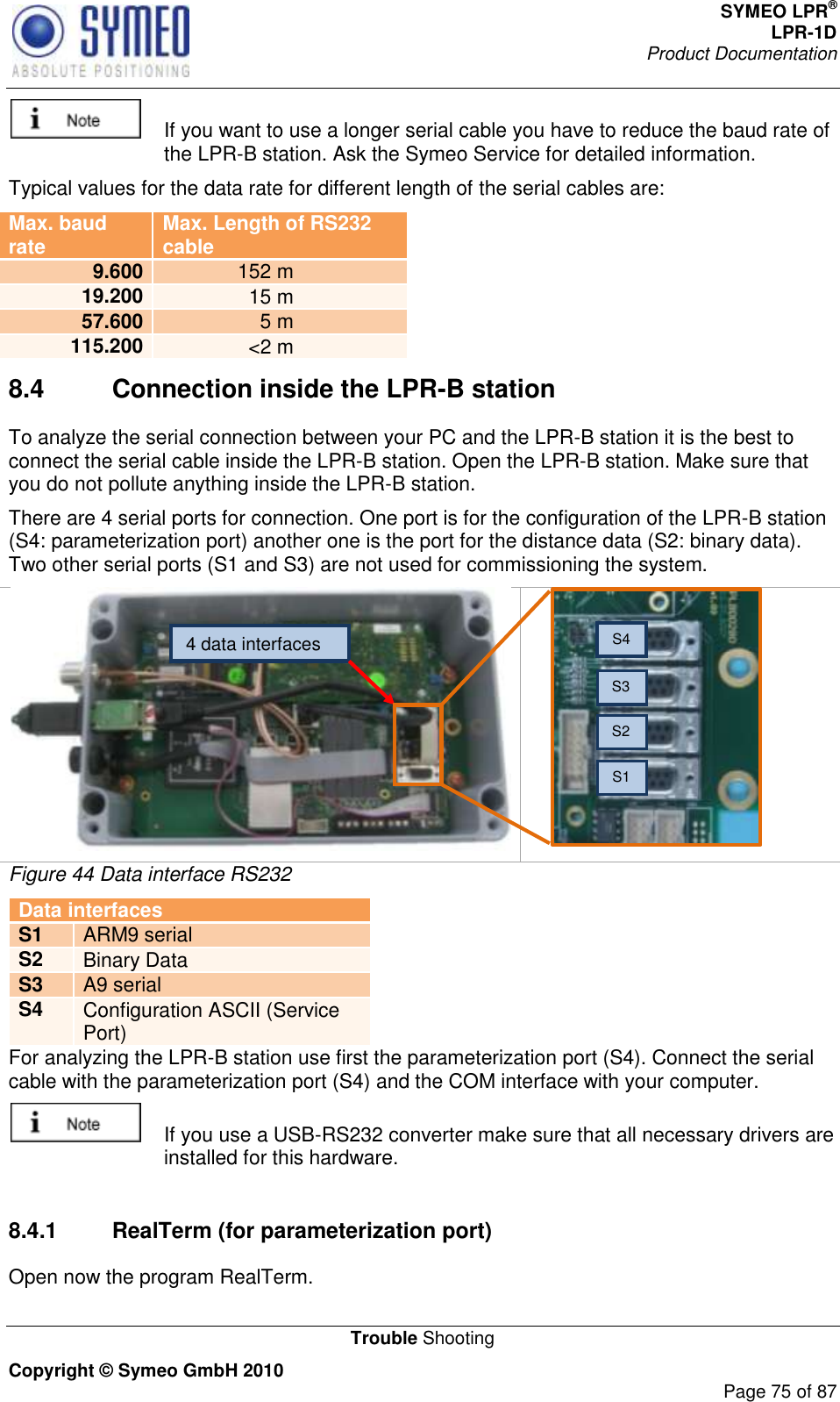 SYMEO LPR® LPR-1D Product Documentation   Trouble Shooting Copyright © Symeo GmbH 2010     Page 75 of 87   If you want to use a longer serial cable you have to reduce the baud rate of the LPR-B station. Ask the Symeo Service for detailed information. Typical values for the data rate for different length of the serial cables are: Max. baud rate Max. Length of RS232 cable 9.600 152 m 19.200 15 m 57.600 5 m 115.200 &lt;2 m 8.4  Connection inside the LPR-B station To analyze the serial connection between your PC and the LPR-B station it is the best to connect the serial cable inside the LPR-B station. Open the LPR-B station. Make sure that you do not pollute anything inside the LPR-B station.  There are 4 serial ports for connection. One port is for the configuration of the LPR-B station (S4: parameterization port) another one is the port for the distance data (S2: binary data). Two other serial ports (S1 and S3) are not used for commissioning the system.   Figure 44 Data interface RS232 Data interfaces S1 ARM9 serial S2 Binary Data  S3 A9 serial S4 Configuration ASCII (Service Port) For analyzing the LPR-B station use first the parameterization port (S4). Connect the serial cable with the parameterization port (S4) and the COM interface with your computer.    If you use a USB-RS232 converter make sure that all necessary drivers are installed for this hardware.  8.4.1  RealTerm (for parameterization port) Open now the program RealTerm.  4 data interfaces S1 S2 S3 S4 