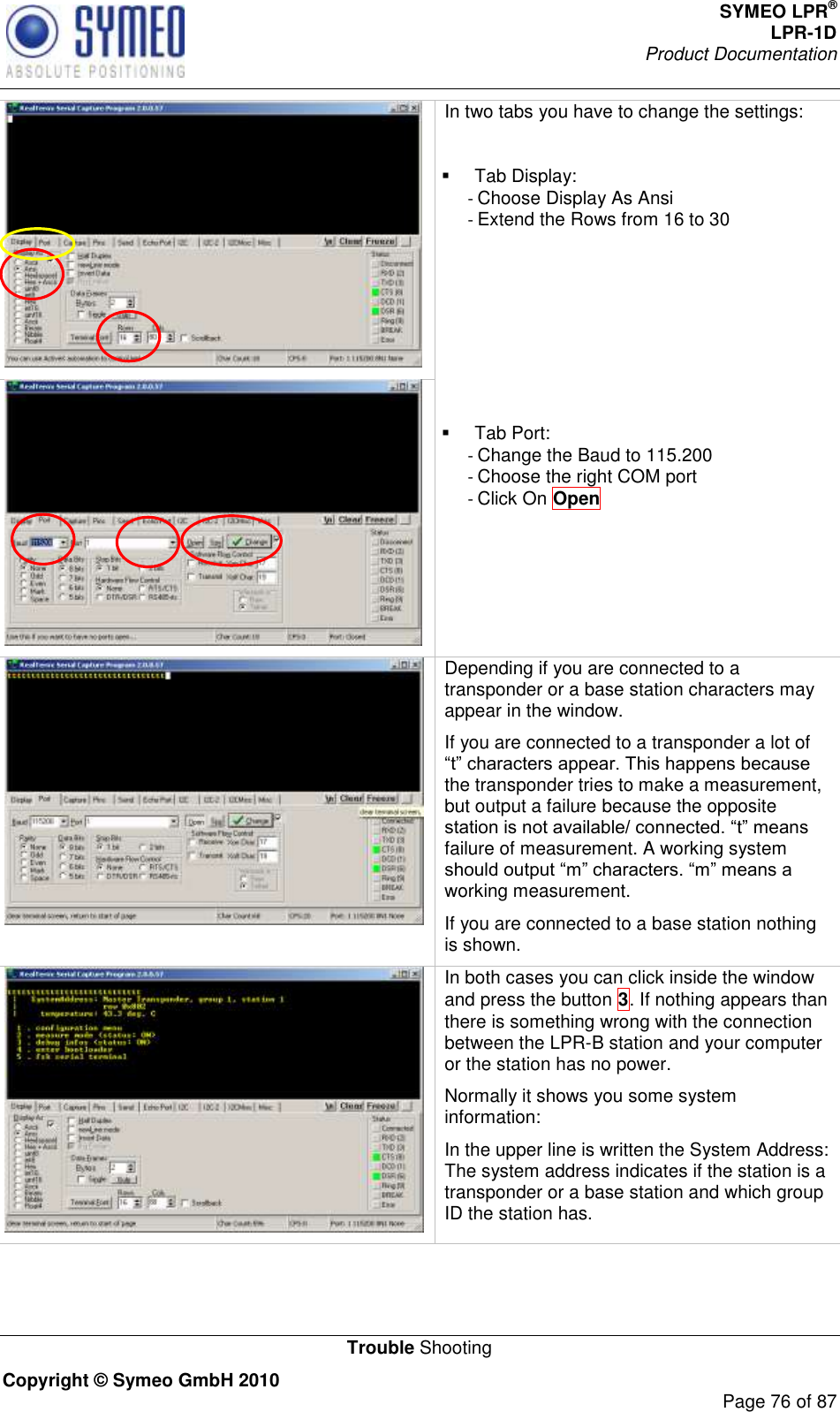 SYMEO LPR® LPR-1D Product Documentation   Trouble Shooting Copyright © Symeo GmbH 2010     Page 76 of 87  In two tabs you have to change the settings:    Tab Display: - Choose Display As Ansi - Extend the Rows from 16 to 30         Tab Port: - Change the Baud to 115.200 - Choose the right COM port - Click On Open   Depending if you are connected to a transponder or a base station characters may appear in the window. If you are connected to a transponder a lot of the transponder tries to make a measurement, but output a failure because the opposite failure of measurement. A working system working measurement.   If you are connected to a base station nothing is shown.  In both cases you can click inside the window and press the button 3. If nothing appears than there is something wrong with the connection between the LPR-B station and your computer or the station has no power.  Normally it shows you some system information: In the upper line is written the System Address: The system address indicates if the station is a transponder or a base station and which group ID the station has. 