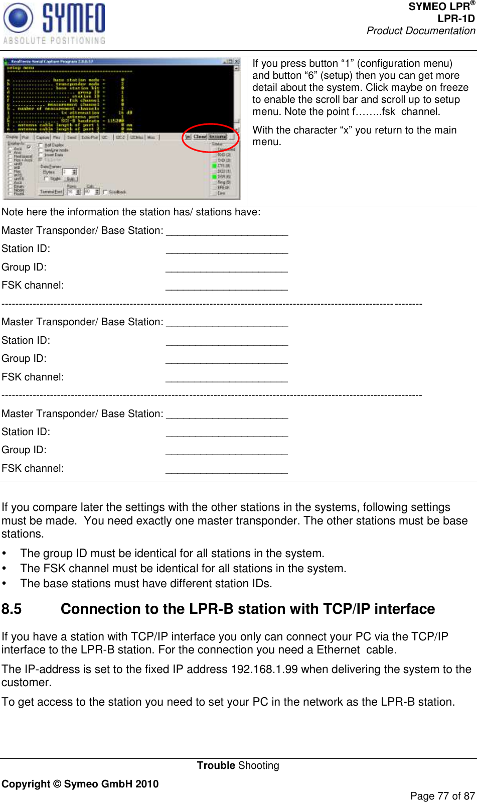 SYMEO LPR® LPR-1D Product Documentation   Trouble Shooting Copyright © Symeo GmbH 2010     Page 77 of 87  If you press button 1 (configuration menu) and button 6 (setup) then you can get more detail about the system. Click maybe on freeze to enable the scroll bar and scroll up to setup menu. Note the point .  With the character x you return to the main menu. Note here the information the station has/ stations have: Master Transponder/ Base Station: _____________________ Station ID:                                        _____________________ Group ID:                                         _____________________ FSK channel:                                   _____________________ ------------------------------------------------------------------------------------------------------------------------- Master Transponder/ Base Station: _____________________   Station ID:                                        _____________________ Group ID:                                         _____________________ FSK channel:                                   _____________________ ------------------------------------------------------------------------------------------------------------------------- Master Transponder/ Base Station: _____________________ Station ID:                                        _____________________ Group ID:                                         _____________________ FSK channel:                                   _____________________  If you compare later the settings with the other stations in the systems, following settings must be made.  You need exactly one master transponder. The other stations must be base stations.   The group ID must be identical for all stations in the system.   The FSK channel must be identical for all stations in the system.   The base stations must have different station IDs. 8.5  Connection to the LPR-B station with TCP/IP interface If you have a station with TCP/IP interface you only can connect your PC via the TCP/IP interface to the LPR-B station. For the connection you need a Ethernet  cable. The IP-address is set to the fixed IP address 192.168.1.99 when delivering the system to the customer.   To get access to the station you need to set your PC in the network as the LPR-B station.  