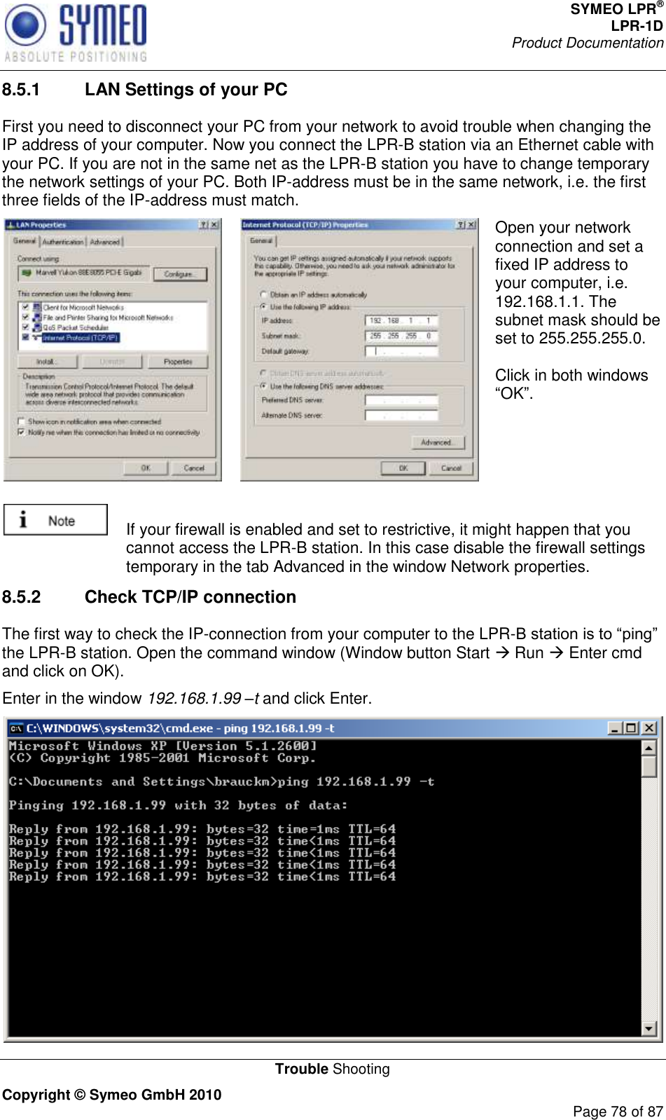 SYMEO LPR® LPR-1D Product Documentation   Trouble Shooting Copyright © Symeo GmbH 2010     Page 78 of 87 8.5.1  LAN Settings of your PC First you need to disconnect your PC from your network to avoid trouble when changing the IP address of your computer. Now you connect the LPR-B station via an Ethernet cable with your PC. If you are not in the same net as the LPR-B station you have to change temporary the network settings of your PC. Both IP-address must be in the same network, i.e. the first three fields of the IP-address must match.   Open your network connection and set a fixed IP address to your computer, i.e. 192.168.1.1. The subnet mask should be set to 255.255.255.0.    Click in both windows OK.    If your firewall is enabled and set to restrictive, it might happen that you cannot access the LPR-B station. In this case disable the firewall settings temporary in the tab Advanced in the window Network properties.  8.5.2  Check TCP/IP connection The first way to check the IP-connection from your computer to the LPR-the LPR-B station. Open the command window (Window button Start  Run  Enter cmd and click on OK). Enter in the window 192.168.1.99 –t and click Enter.  