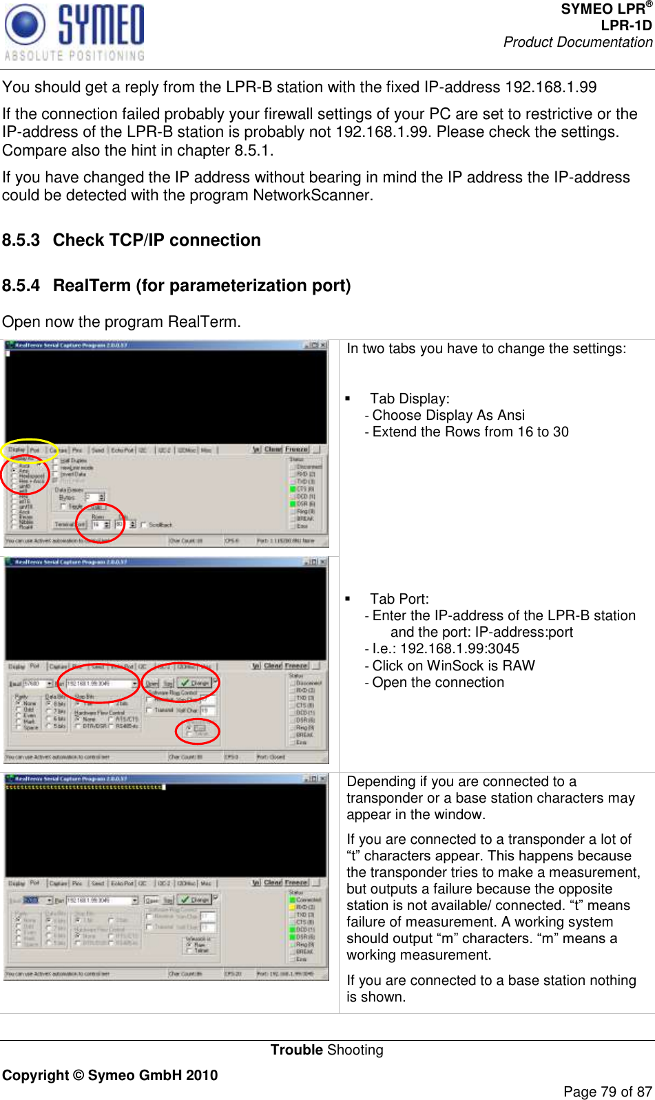 SYMEO LPR® LPR-1D Product Documentation   Trouble Shooting Copyright © Symeo GmbH 2010     Page 79 of 87 You should get a reply from the LPR-B station with the fixed IP-address 192.168.1.99 If the connection failed probably your firewall settings of your PC are set to restrictive or the IP-address of the LPR-B station is probably not 192.168.1.99. Please check the settings. Compare also the hint in chapter 8.5.1. If you have changed the IP address without bearing in mind the IP address the IP-address could be detected with the program NetworkScanner.  8.5.3  Check TCP/IP connection 8.5.4  RealTerm (for parameterization port) Open now the program RealTerm.   In two tabs you have to change the settings:    Tab Display: - Choose Display As Ansi - Extend the Rows from 16 to 30         Tab Port: - Enter the IP-address of the LPR-B station and the port: IP-address:port - I.e.: 192.168.1.99:3045 - Click on WinSock is RAW - Open the connection   Depending if you are connected to a transponder or a base station characters may appear in the window. If you are connected to a transponder a lot of the transponder tries to make a measurement, but outputs a failure because the opposite failure of measurement. A working system working measurement.   If you are connected to a base station nothing is shown. 