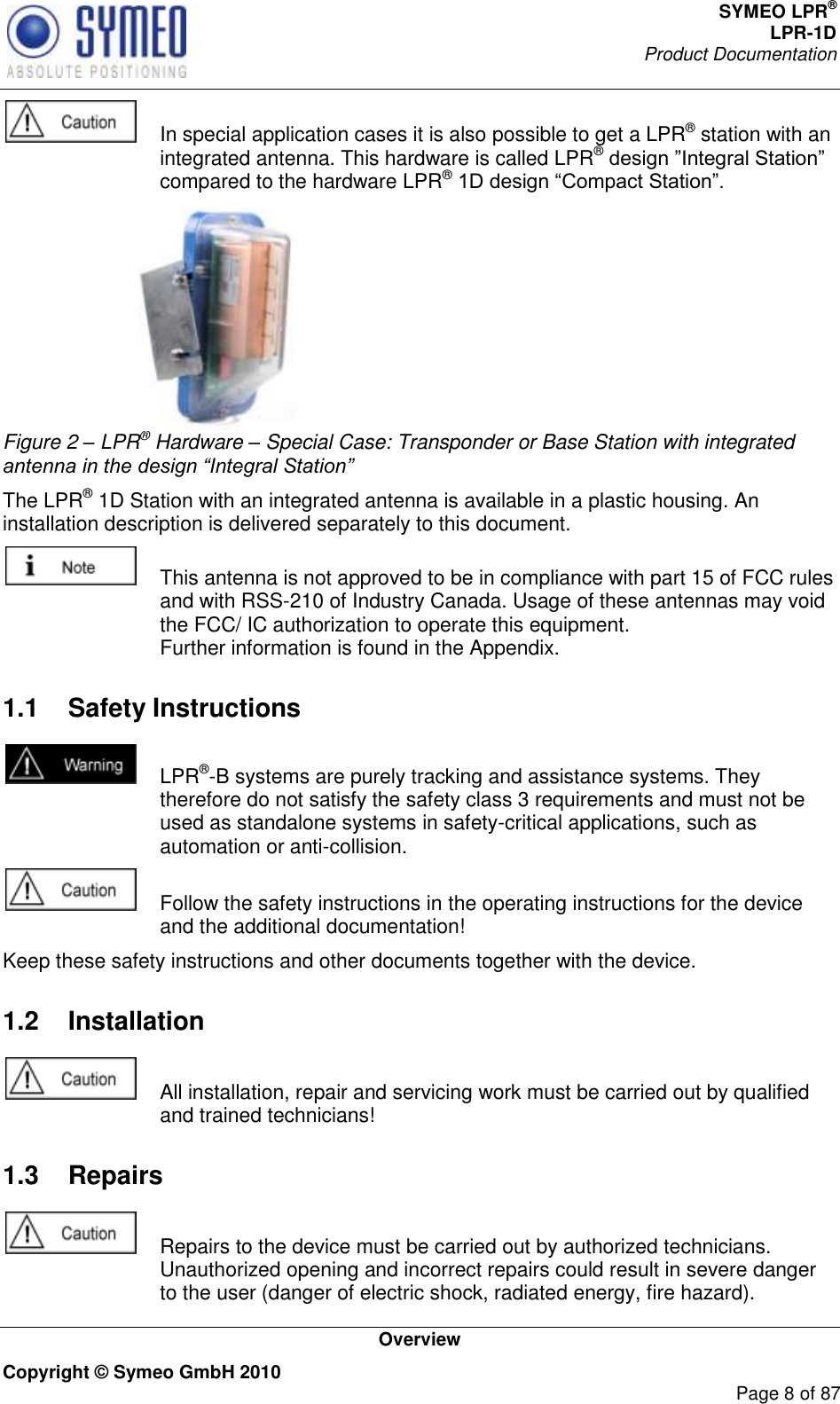 SYMEO LPR® LPR-1D Product Documentation   Overview Copyright © Symeo GmbH 2010     Page 8 of 87    In special application cases it is also possible to get a LPR® station with an integrated antenna. This hardware is called LPR® compared to the hardware LPR®   Figure 2 – LPR® Hardware – Special Case: Transponder or Base Station with integrated antenna in the design “Integral Station” The LPR® 1D Station with an integrated antenna is available in a plastic housing. An installation description is delivered separately to this document.     This antenna is not approved to be in compliance with part 15 of FCC rules and with RSS-210 of Industry Canada. Usage of these antennas may void the FCC/ IC authorization to operate this equipment. Further information is found in the Appendix.  1.1  Safety Instructions    LPR®-B systems are purely tracking and assistance systems. They therefore do not satisfy the safety class 3 requirements and must not be used as standalone systems in safety-critical applications, such as automation or anti-collision.    Follow the safety instructions in the operating instructions for the device and the additional documentation! Keep these safety instructions and other documents together with the device. 1.2  Installation    All installation, repair and servicing work must be carried out by qualified and trained technicians! 1.3  Repairs    Repairs to the device must be carried out by authorized technicians. Unauthorized opening and incorrect repairs could result in severe danger to the user (danger of electric shock, radiated energy, fire hazard). 