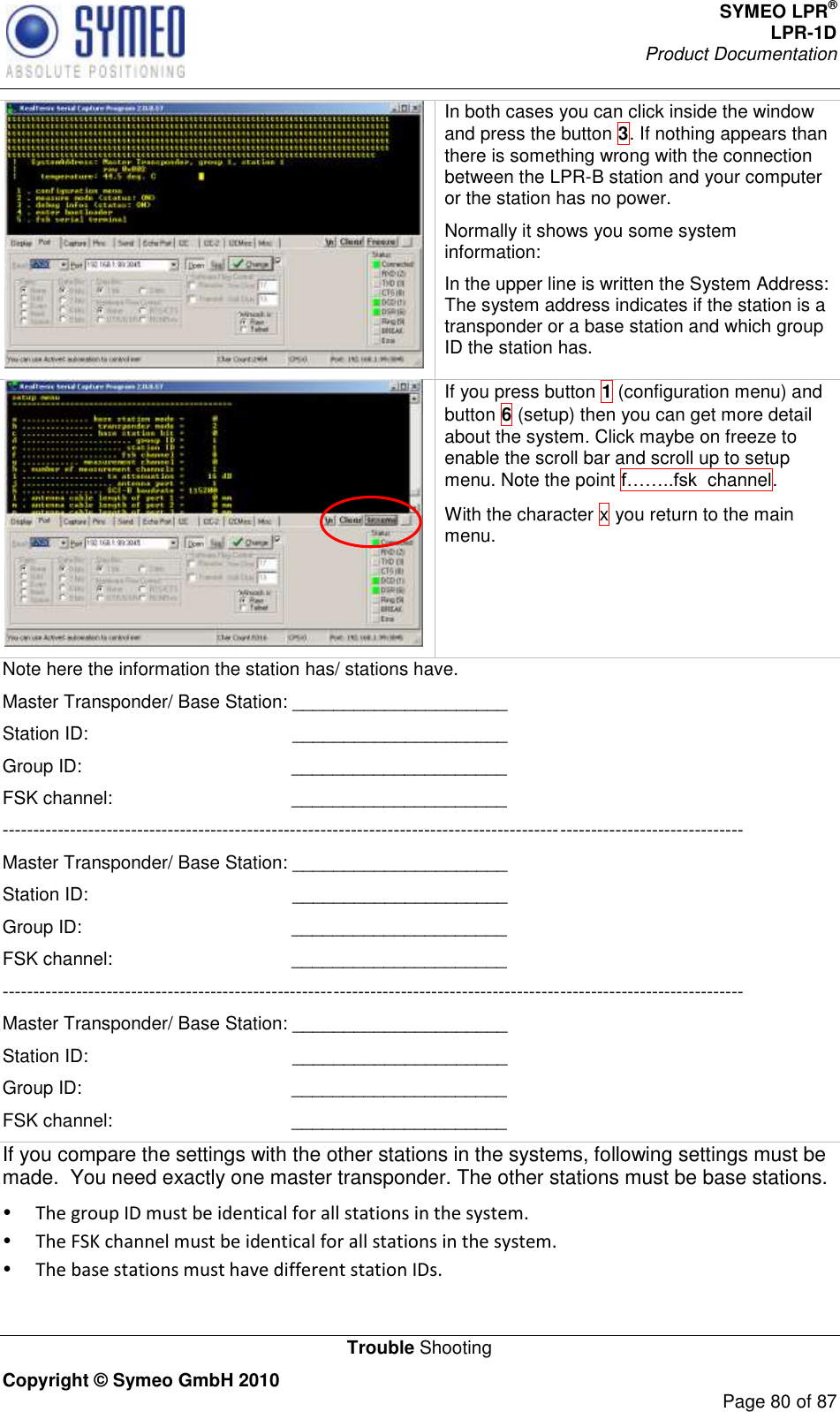 SYMEO LPR® LPR-1D Product Documentation   Trouble Shooting Copyright © Symeo GmbH 2010     Page 80 of 87  In both cases you can click inside the window and press the button 3. If nothing appears than there is something wrong with the connection between the LPR-B station and your computer or the station has no power.  Normally it shows you some system information: In the upper line is written the System Address: The system address indicates if the station is a transponder or a base station and which group ID the station has.  If you press button 1 (configuration menu) and button 6 (setup) then you can get more detail about the system. Click maybe on freeze to enable the scroll bar and scroll up to setup menu. Note the point   channel.  With the character x you return to the main menu. Note here the information the station has/ stations have.  Master Transponder/ Base Station: _____________________ Station ID:                                        _____________________ Group ID:                                         _____________________ FSK channel:                                   _____________________ ------------------------------------------------------------------------------------------------------------------------- Master Transponder/ Base Station: _____________________ Station ID:                                        _____________________ Group ID:                                         _____________________ FSK channel:                                   _____________________ ------------------------------------------------------------------------------------------------------------------------- Master Transponder/ Base Station: _____________________ Station ID:                                        _____________________ Group ID:                                         _____________________ FSK channel:                                   _____________________ If you compare the settings with the other stations in the systems, following settings must be made.  You need exactly one master transponder. The other stations must be base stations.  The group ID must be identical for all stations in the system.  The FSK channel must be identical for all stations in the system.  The base stations must have different station IDs. 