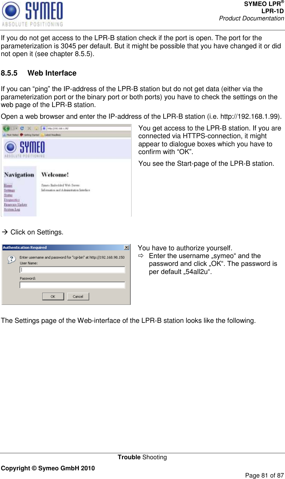 SYMEO LPR® LPR-1D Product Documentation   Trouble Shooting Copyright © Symeo GmbH 2010     Page 81 of 87 If you do not get access to the LPR-B station check if the port is open. The port for the parameterization is 3045 per default. But it might be possible that you have changed it or did not open it (see chapter 8.5.5). 8.5.5  Web Interface -address of the LPR-B station but do not get data (either via the parameterization port or the binary port or both ports) you have to check the settings on the web page of the LPR-B station. Open a web browser and enter the IP-address of the LPR-B station (i.e. http://192.168.1.99).  You get access to the LPR-B station. If you are connected via HTTPS-connection, it might appear to dialogue boxes which you have to confirm with OK. You see the Start-page of the LPR-B station.    Click on Settings.   You have to authorize yourself.  symeoOK54all2u   The Settings page of the Web-interface of the LPR-B station looks like the following. 