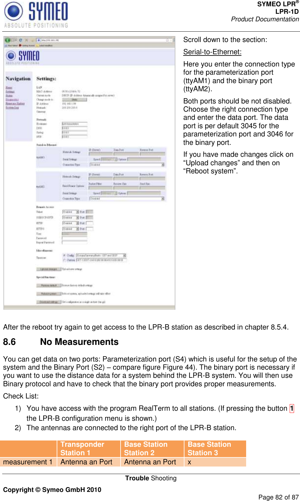 SYMEO LPR® LPR-1D Product Documentation   Trouble Shooting Copyright © Symeo GmbH 2010     Page 82 of 87  Scroll down to the section: Serial-to-Ethernet: Here you enter the connection type for the parameterization port (ttyAM1) and the binary port (ttyAM2). Both ports should be not disabled. Choose the right connection type and enter the data port. The data port is per default 3045 for the parameterization port and 3046 for the binary port. If you have made changes click on Upload changesReboot system  After the reboot try again to get access to the LPR-B station as described in chapter 8.5.4. 8.6  No Measurements You can get data on two ports: Parameterization port (S4) which is useful for the setup of the system and the Binary Port (S2)  compare figure Figure 44). The binary port is necessary if you want to use the distance data for a system behind the LPR-B system. You will then use Binary protocol and have to check that the binary port provides proper measurements. Check List: 1)  You have access with the program RealTerm to all stations. (If pressing the button 1 the LPR-B configuration menu is shown.)  2)  The antennas are connected to the right port of the LPR-B station.  Transponder Station 1 Base Station Station 2 Base Station Station 3 measurement 1 Antenna an Port Antenna an Port x 