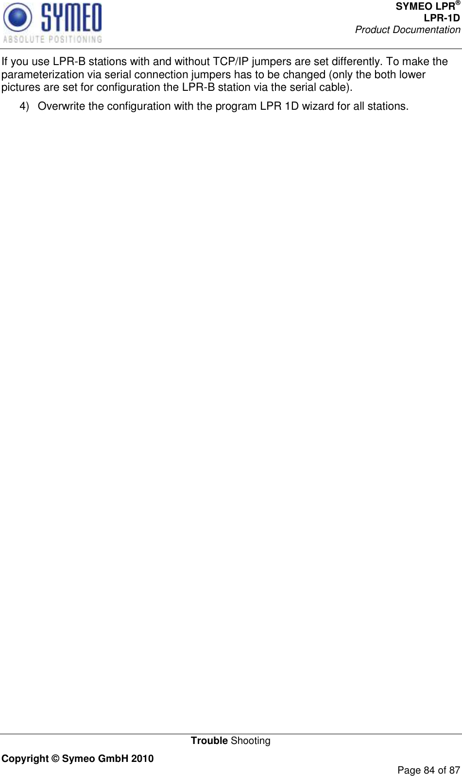 SYMEO LPR® LPR-1D Product Documentation   Trouble Shooting Copyright © Symeo GmbH 2010     Page 84 of 87 If you use LPR-B stations with and without TCP/IP jumpers are set differently. To make the parameterization via serial connection jumpers has to be changed (only the both lower pictures are set for configuration the LPR-B station via the serial cable). 4)  Overwrite the configuration with the program LPR 1D wizard for all stations.  