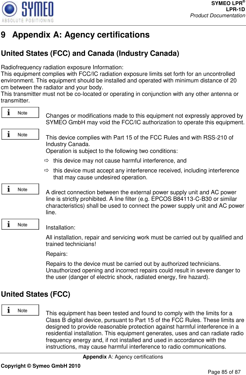 SYMEO LPR® LPR-1D Product Documentation   Appendix A: Agency certifications Copyright © Symeo GmbH 2010     Page 85 of 87 9  Appendix A: Agency certifications United States (FCC) and Canada (Industry Canada) Radiofrequency radiation exposure Information: This equipment complies with FCC/IC radiation exposure limits set forth for an uncontrolled environment. This equipment should be installed and operated with minimum distance of 20 cm between the radiator and your body. This transmitter must not be co-located or operating in conjunction with any other antenna or transmitter.   Changes or modifications made to this equipment not expressly approved by SYMEO GmbH may void the FCC/IC authorization to operate this equipment.   This device complies with Part 15 of the FCC Rules and with RSS-210 of Industry Canada. Operation is subject to the following two conditions:   this device may not cause harmful interference, and    this device must accept any interference received, including interference that may cause undesired operation.   A direct connection between the external power supply unit and AC power line is strictly prohibited. A line filter (e.g. EPCOS B84113-C-B30 or similar characteristics) shall be used to connect the power supply unit and AC power line.   Installation:    All installation, repair and servicing work must be carried out by qualified and trained technicians!    Repairs:    Repairs to the device must be carried out by authorized technicians. Unauthorized opening and incorrect repairs could result in severe danger to the user (danger of electric shock, radiated energy, fire hazard). United States (FCC)   This equipment has been tested and found to comply with the limits for a Class B digital device, pursuant to Part 15 of the FCC Rules. These limits are designed to provide reasonable protection against harmful interference in a residential installation. This equipment generates, uses and can radiate radio frequency energy and, if not installed and used in accordance with the instructions, may cause harmful interference to radio communications. 