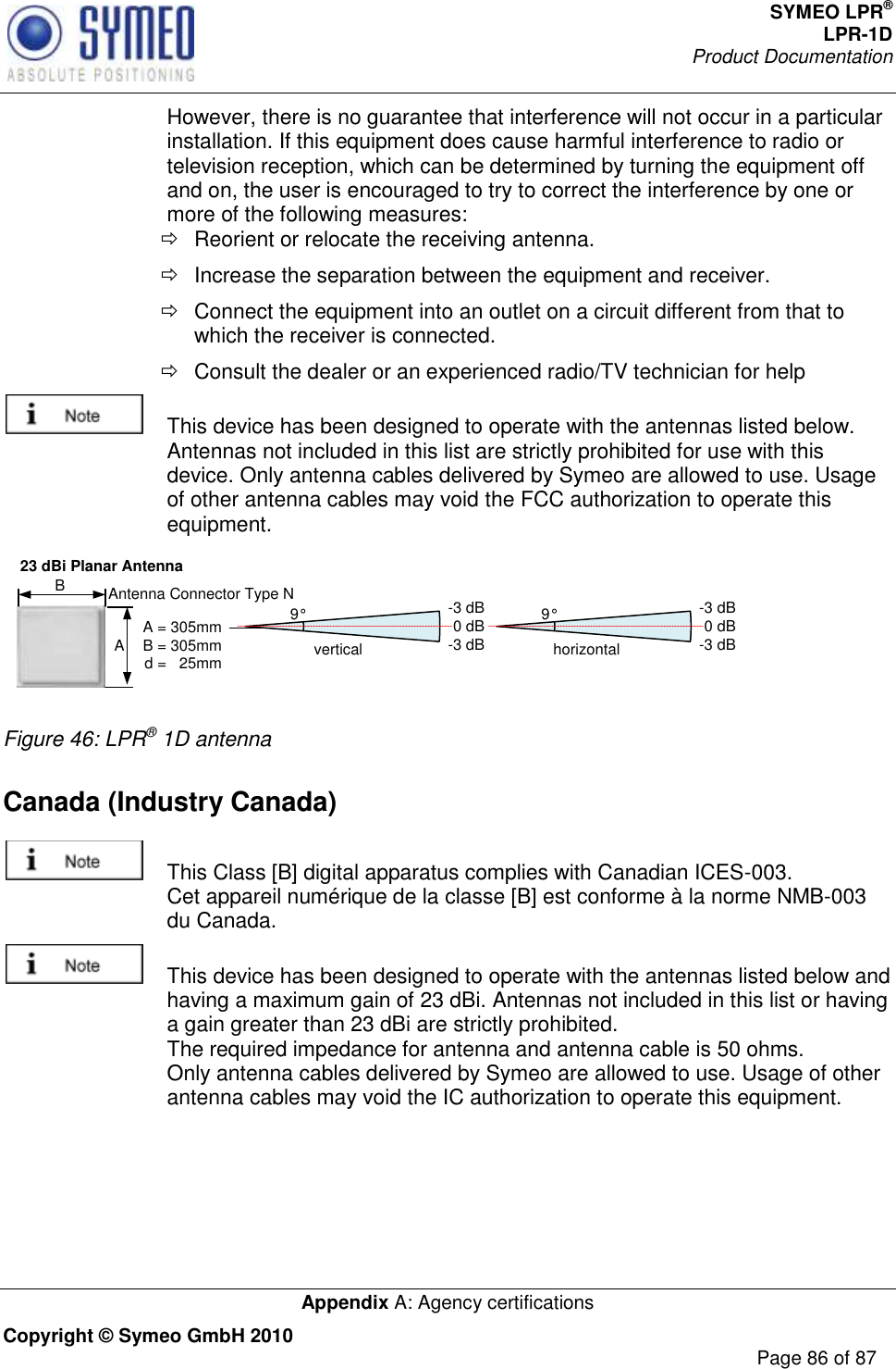 SYMEO LPR® LPR-1D Product Documentation   Appendix A: Agency certifications Copyright © Symeo GmbH 2010     Page 86 of 87 However, there is no guarantee that interference will not occur in a particular installation. If this equipment does cause harmful interference to radio or television reception, which can be determined by turning the equipment off and on, the user is encouraged to try to correct the interference by one or more of the following measures:   Reorient or relocate the receiving antenna.   Increase the separation between the equipment and receiver.   Connect the equipment into an outlet on a circuit different from that to which the receiver is connected.   Consult the dealer or an experienced radio/TV technician for help   This device has been designed to operate with the antennas listed below. Antennas not included in this list are strictly prohibited for use with this device. Only antenna cables delivered by Symeo are allowed to use. Usage of other antenna cables may void the FCC authorization to operate this equipment. 23 dBi Planar Antennavertical9° -3 dB0 dB-3 dB horizontal9° -3 dB0 dB-3 dBA B A = 305mmB = 305mmd =   25mmAntenna Connector Type N Figure 46: LPR® 1D antenna Canada (Industry Canada)    This Class [B] digital apparatus complies with Canadian ICES-003. Cet appareil numérique de la classe [B] est conforme à la norme NMB-003 du Canada.   This device has been designed to operate with the antennas listed below and having a maximum gain of 23 dBi. Antennas not included in this list or having a gain greater than 23 dBi are strictly prohibited. The required impedance for antenna and antenna cable is 50 ohms.  Only antenna cables delivered by Symeo are allowed to use. Usage of other antenna cables may void the IC authorization to operate this equipment. 