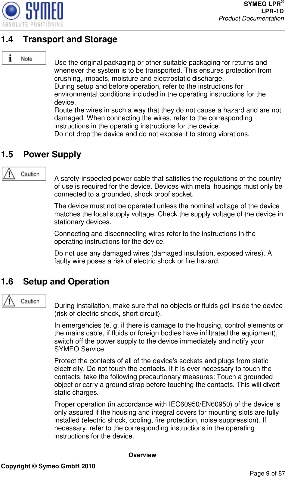 SYMEO LPR® LPR-1D Product Documentation   Overview Copyright © Symeo GmbH 2010     Page 9 of 87 1.4  Transport and Storage    Use the original packaging or other suitable packaging for returns and whenever the system is to be transported. This ensures protection from crushing, impacts, moisture and electrostatic discharge. During setup and before operation, refer to the instructions for environmental conditions included in the operating instructions for the device. Route the wires in such a way that they do not cause a hazard and are not damaged. When connecting the wires, refer to the corresponding instructions in the operating instructions for the device. Do not drop the device and do not expose it to strong vibrations. 1.5  Power Supply    A safety-inspected power cable that satisfies the regulations of the country of use is required for the device. Devices with metal housings must only be connected to a grounded, shock proof socket.    The device must not be operated unless the nominal voltage of the device matches the local supply voltage. Check the supply voltage of the device in stationary devices.   Connecting and disconnecting wires refer to the instructions in the operating instructions for the device.   Do not use any damaged wires (damaged insulation, exposed wires). A faulty wire poses a risk of electric shock or fire hazard. 1.6  Setup and Operation    During installation, make sure that no objects or fluids get inside the device (risk of electric shock, short circuit).   In emergencies (e. g. if there is damage to the housing, control elements or the mains cable, if fluids or foreign bodies have infiltrated the equipment), switch off the power supply to the device immediately and notify your SYMEO Service.   Protect the contacts of all of the device&apos;s sockets and plugs from static electricity. Do not touch the contacts. If it is ever necessary to touch the contacts, take the following precautionary measures: Touch a grounded object or carry a ground strap before touching the contacts. This will divert static charges.   Proper operation (in accordance with IEC60950/EN60950) of the device is only assured if the housing and integral covers for mounting slots are fully installed (electric shock, cooling, fire protection, noise suppression). If necessary, refer to the corresponding instructions in the operating instructions for the device. 