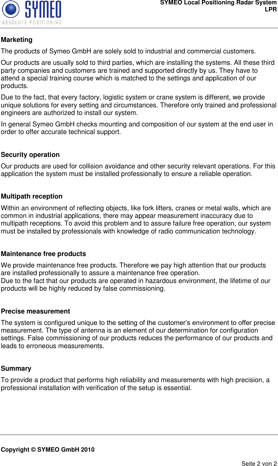 SYMEO Local Positioning Radar System LPR     Copyright © SYMEO GmbH 2010      Seite 2 von 2 Marketing The products of Symeo GmbH are solely sold to industrial and commercial customers.  Our products are usually sold to third parties, which are installing the systems. All these third party companies and customers are trained and supported directly by us. They have to attend a special training course which is matched to the settings and application of our products.  Due to the fact, that every factory, logistic system or crane system is different, we provide unique solutions for every setting and circumstances. Therefore only trained and professional engineers are authorized to install our system. In general Symeo GmbH checks mounting and composition of our system at the end user in order to offer accurate technical support.  Security operation Our products are used for collision avoidance and other security relevant operations. For this application the system must be installed professionally to ensure a reliable operation.  Multipath reception Within an environment of reflecting objects, like fork lifters, cranes or metal walls, which are common in industrial applications, there may appear measurement inaccuracy due to multipath receptions. To avoid this problem and to assure failure free operation, our system must be installed by professionals with knowledge of radio communication technology.  Maintenance free products We provide maintenance free products. Therefore we pay high attention that our products are installed professionally to assure a maintenance free operation. Due to the fact that our products are operated in hazardous environment, the lifetime of our products will be highly reduced by false commissioning.   Precise measurement The system is configured unique to the setting of the customer’s environment to offer precise measurement. The type of antenna is an element of our determination for configuration settings. False commissioning of our products reduces the performance of our products and leads to erroneous measurements.  Summary To provide a product that performs high reliability and measurements with high precision, a professional installation with verification of the setup is essential. 