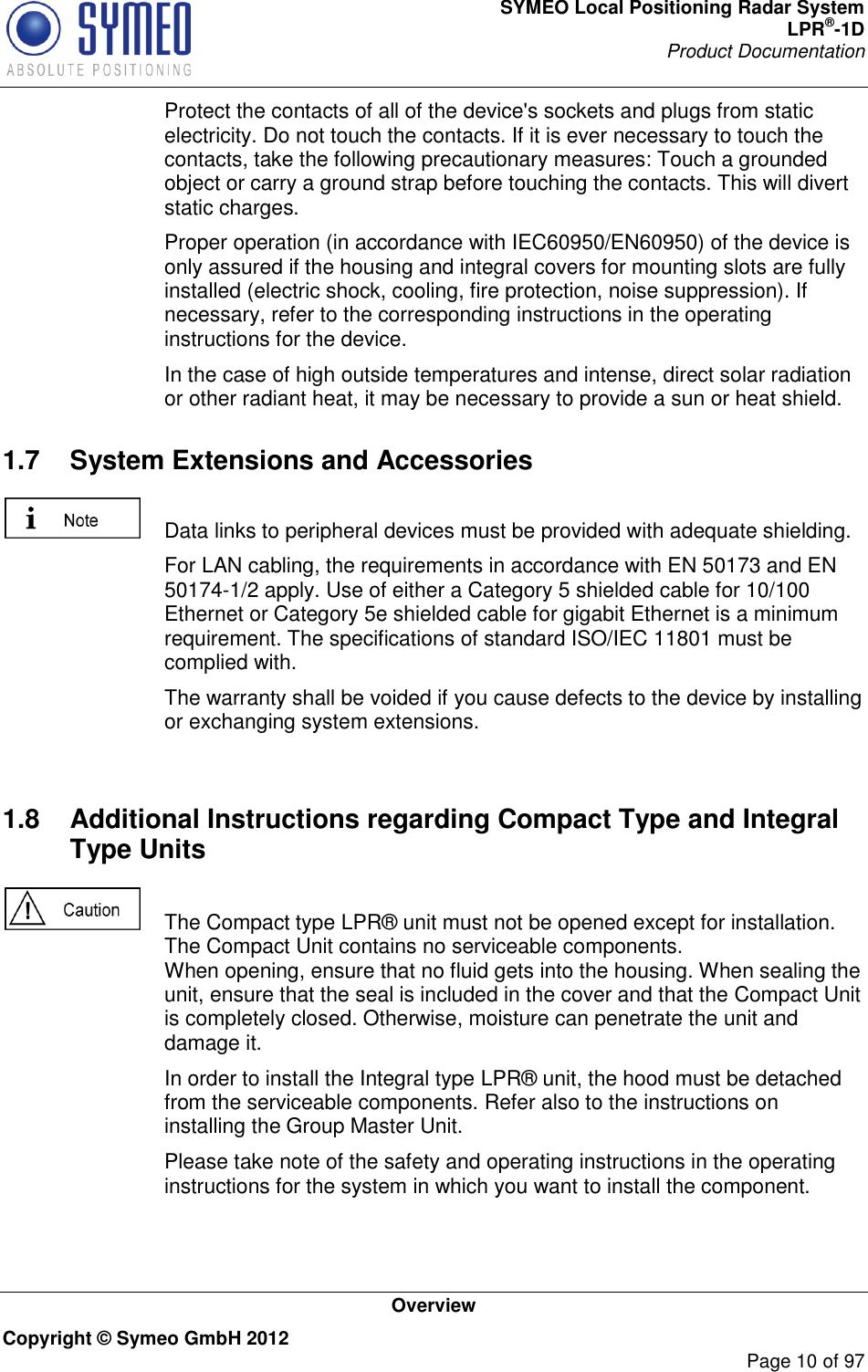 SYMEO Local Positioning Radar System LPR®-1D Product Documentation   Overview Copyright © Symeo GmbH 2012     Page 10 of 97   Protect the contacts of all of the device&apos;s sockets and plugs from static electricity. Do not touch the contacts. If it is ever necessary to touch the contacts, take the following precautionary measures: Touch a grounded object or carry a ground strap before touching the contacts. This will divert static charges.   Proper operation (in accordance with IEC60950/EN60950) of the device is only assured if the housing and integral covers for mounting slots are fully installed (electric shock, cooling, fire protection, noise suppression). If necessary, refer to the corresponding instructions in the operating instructions for the device.   In the case of high outside temperatures and intense, direct solar radiation or other radiant heat, it may be necessary to provide a sun or heat shield. 1.7  System Extensions and Accessories    Data links to peripheral devices must be provided with adequate shielding.   For LAN cabling, the requirements in accordance with EN 50173 and EN 50174-1/2 apply. Use of either a Category 5 shielded cable for 10/100 Ethernet or Category 5e shielded cable for gigabit Ethernet is a minimum requirement. The specifications of standard ISO/IEC 11801 must be complied with.   The warranty shall be voided if you cause defects to the device by installing or exchanging system extensions.     1.8  Additional Instructions regarding Compact Type and Integral Type Units    The Compact type LPR® unit must not be opened except for installation. The Compact Unit contains no serviceable components.  When opening, ensure that no fluid gets into the housing. When sealing the unit, ensure that the seal is included in the cover and that the Compact Unit is completely closed. Otherwise, moisture can penetrate the unit and damage it.   In order to install the Integral type LPR® unit, the hood must be detached from the serviceable components. Refer also to the instructions on installing the Group Master Unit.   Please take note of the safety and operating instructions in the operating instructions for the system in which you want to install the component. 