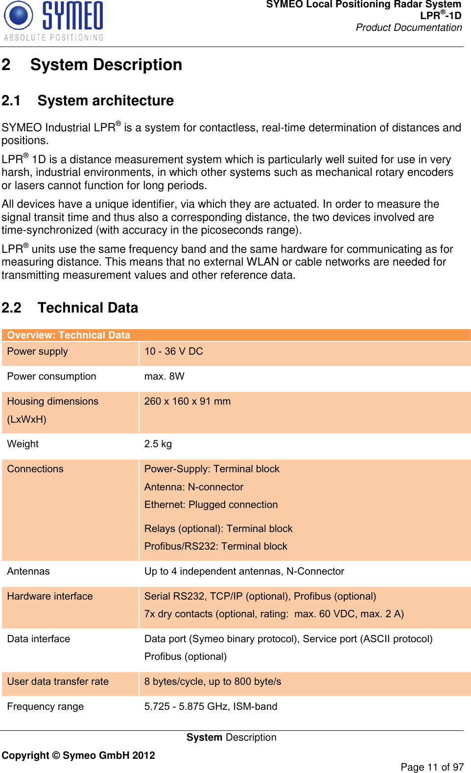 SYMEO Local Positioning Radar System LPR®-1D Product Documentation   System Description Copyright © Symeo GmbH 2012     Page 11 of 97 2  System Description 2.1  System architecture SYMEO Industrial LPR® is a system for contactless, real-time determination of distances and positions.  LPR® 1D is a distance measurement system which is particularly well suited for use in very harsh, industrial environments, in which other systems such as mechanical rotary encoders or lasers cannot function for long periods.  All devices have a unique identifier, via which they are actuated. In order to measure the signal transit time and thus also a corresponding distance, the two devices involved are time-synchronized (with accuracy in the picoseconds range). LPR® units use the same frequency band and the same hardware for communicating as for measuring distance. This means that no external WLAN or cable networks are needed for transmitting measurement values and other reference data. 2.2  Technical Data Overview: Technical Data Power supply 10 - 36 V DC Power consumption max. 8W Housing dimensions (LxWxH) 260 x 160 x 91 mm Weight 2.5 kg Connections Power-Supply: Terminal block Antenna: N-connector Ethernet: Plugged connection Relays (optional): Terminal block Profibus/RS232: Terminal block Antennas Up to 4 independent antennas, N-Connector Hardware interface Serial RS232, TCP/IP (optional), Profibus (optional) 7x dry contacts (optional, rating:  max. 60 VDC, max. 2 A) Data interface Data port (Symeo binary protocol), Service port (ASCII protocol) Profibus (optional) User data transfer rate 8 bytes/cycle, up to 800 byte/s Frequency range 5.725 - 5.875 GHz, ISM-band 