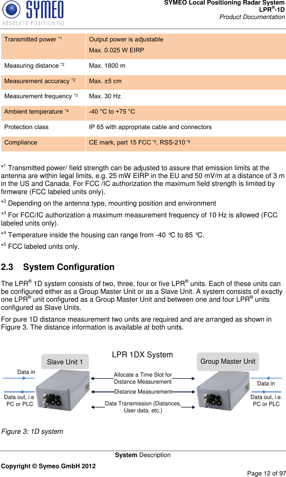 SYMEO Local Positioning Radar System LPR®-1D Product Documentation   System Description Copyright © Symeo GmbH 2012     Page 12 of 97 Transmitted power *1 Output power is adjustable Max. 0.025 W EIRP Measuring distance *2 Max. 1800 m  Measurement accuracy *2 Max. ±5 cm Measurement frequency *3 Max. 30 Hz Ambient temperature *4 -40 °C to +75 °C  Protection class IP 65 with appropriate cable and connectors Compliance CE mark, part 15 FCC *5, RSS-210 *5  *1 Transmitted power/ field strength can be adjusted to assure that emission limits at the antenna are within legal limits, e.g. 25 mW EIRP in the EU and 50 mV/m at a distance of 3 m in the US and Canada. For FCC /IC authorization the maximum field strength is limited by firmware (FCC labeled units only).  *2 Depending on the antenna type, mounting position and environment *3 For FCC/IC authorization a maximum measurement frequency of 10 Hz is allowed (FCC labeled units only). *4 Temperature inside the housing can range from -40 °C to 85 °C. *5 FCC labeled units only. 2.3  System Configuration The LPR® 1D system consists of two, three, four or five LPR® units. Each of these units can be configured either as a Group Master Unit or as a Slave Unit. A system consists of exactly one LPR® unit configured as a Group Master Unit and between one and four LPR® units configured as Slave Units.  For pure 1D distance measurement two units are required and are arranged as shown in Figure 3. The distance information is available at both units.  Slave Unit 1Distance MeasurementData Transmission (Distances,         User data, etc.)Data out, i.e. PC or PLCData inData inLPR 1DX System Group Master UnitData out, i.e. PC or PLCAllocate a Time Slot for Distance Measurement Figure 3: 1D system 