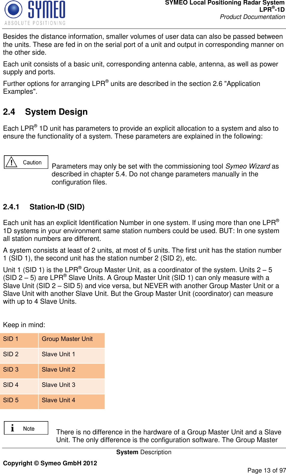 SYMEO Local Positioning Radar System LPR®-1D Product Documentation   System Description Copyright © Symeo GmbH 2012     Page 13 of 97 Besides the distance information, smaller volumes of user data can also be passed between the units. These are fed in on the serial port of a unit and output in corresponding manner on the other side. Each unit consists of a basic unit, corresponding antenna cable, antenna, as well as power supply and ports.  Further options for arranging LPR® units are described in the section 2.6 &quot;Application Examples&quot;. 2.4  System Design Each LPR® 1D unit has parameters to provide an explicit allocation to a system and also to ensure the functionality of a system. These parameters are explained in the following:    Parameters may only be set with the commissioning tool Symeo Wizard as described in chapter 5.4. Do not change parameters manually in the configuration files.  2.4.1  Station-ID (SID) Each unit has an explicit Identification Number in one system. If using more than one LPR® 1D systems in your environment same station numbers could be used. BUT: In one system all station numbers are different.  A system consists at least of 2 units, at most of 5 units. The first unit has the station number 1 (SID 1), the second unit has the station number 2 (SID 2), etc.  Unit 1 (SID 1) is the LPR® Group Master Unit, as a coordinator of the system. Units 2  5 (SID 2  5) are LPR® Slave Units. A Group Master Unit (SID 1) can only measure with a Slave Unit (SID 2  SID 5) and vice versa, but NEVER with another Group Master Unit or a Slave Unit with another Slave Unit. But the Group Master Unit (coordinator) can measure with up to 4 Slave Units.   Keep in mind: SID 1 Group Master Unit SID 2 Slave Unit 1 SID 3 Slave Unit 2 SID 4 Slave Unit 3 SID 5 Slave Unit 4     There is no difference in the hardware of a Group Master Unit and a Slave Unit. The only difference is the configuration software. The Group Master 