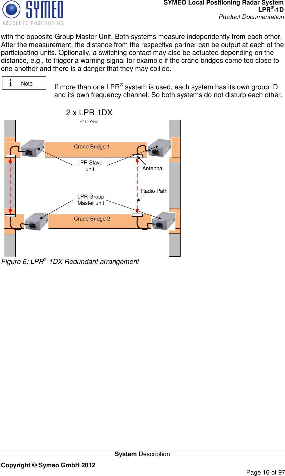 SYMEO Local Positioning Radar System LPR®-1D Product Documentation   System Description Copyright © Symeo GmbH 2012     Page 16 of 97 with the opposite Group Master Unit. Both systems measure independently from each other. After the measurement, the distance from the respective partner can be output at each of the participating units. Optionally, a switching contact may also be actuated depending on the distance, e.g., to trigger a warning signal for example if the crane bridges come too close to one another and there is a danger that they may collide.   If more than one LPR® system is used, each system has its own group ID and its own frequency channel. So both systems do not disturb each other.  2 x LPR 1DX(Plan View)Crane Bridge 1Crane Bridge 2AntennaRadio PathLPR Slave unitLPR Group Master unit Figure 6: LPR® 1DX Redundant arrangement    