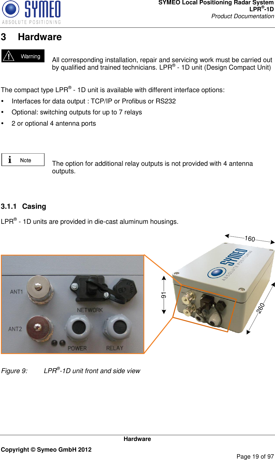 SYMEO Local Positioning Radar System LPR®-1D Product Documentation   Hardware Copyright © Symeo GmbH 2012     Page 19 of 97 3  Hardware   All corresponding installation, repair and servicing work must be carried out by qualified and trained technicians. LPR® - 1D unit (Design Compact Unit)  The compact type LPR® - 1D unit is available with different interface options:   Interfaces for data output : TCP/IP or Profibus or RS232   Optional: switching outputs for up to 7 relays   2 or optional 4 antenna ports     The option for additional relay outputs is not provided with 4 antenna outputs.   3.1.1  Casing LPR® - 1D units are provided in die-cast aluminum housings.91260160 Figure 9:   LPR®-1D unit front and side view 