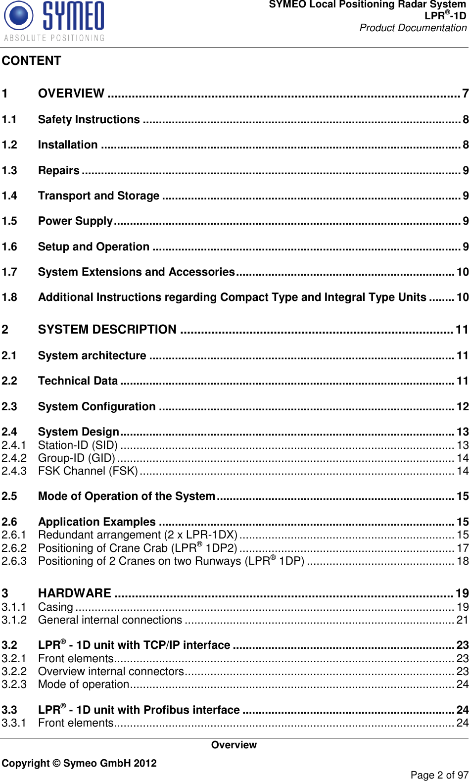 SYMEO Local Positioning Radar System LPR®-1D Product Documentation   Overview Copyright © Symeo GmbH 2012     Page 2 of 97 CONTENT 1 OVERVIEW ...................................................................................................... 7 1.1 Safety Instructions ................................................................................................... 8 1.2 Installation ................................................................................................................ 8 1.3 Repairs ...................................................................................................................... 9 1.4 Transport and Storage ............................................................................................. 9 1.5 Power Supply ............................................................................................................ 9 1.6 Setup and Operation ................................................................................................ 9 1.7 System Extensions and Accessories .................................................................... 10 1.8 Additional Instructions regarding Compact Type and Integral Type Units ........ 10 2 SYSTEM DESCRIPTION ............................................................................... 11 2.1 System architecture ............................................................................................... 11 2.2 Technical Data ........................................................................................................ 11 2.3 System Configuration ............................................................................................ 12 2.4 System Design ........................................................................................................ 13 2.4.1 Station-ID (SID) ........................................................................................................ 13 2.4.2 Group-ID (GID) ......................................................................................................... 14 2.4.3 FSK Channel (FSK) .................................................................................................. 14 2.5 Mode of Operation of the System .......................................................................... 15 2.6 Application Examples ............................................................................................ 15 2.6.1 Redundant arrangement (2 x LPR-1DX) ................................................................... 15 2.6.2 Positioning of Crane Crab (LPR® 1DP2) ................................................................... 17 2.6.3 Positioning of 2 Cranes on two Runways (LPR® 1DP) .............................................. 18 3 HARDWARE .................................................................................................. 19 3.1.1 Casing ...................................................................................................................... 19 3.1.2 General internal connections .................................................................................... 21 3.2 LPR® - 1D unit with TCP/IP interface ..................................................................... 23 3.2.1 Front elements .......................................................................................................... 23 3.2.2 Overview internal connectors .................................................................................... 23 3.2.3 Mode of operation ..................................................................................................... 24 3.3 LPR® - 1D unit with Profibus interface .................................................................. 24 3.3.1 Front elements .......................................................................................................... 24 