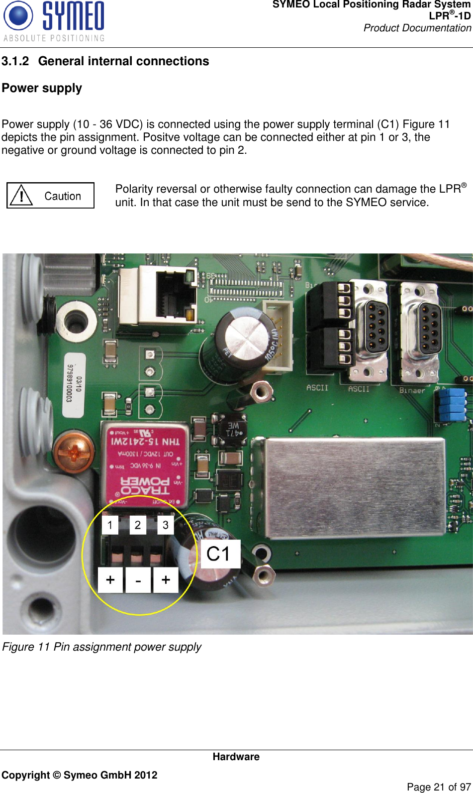 SYMEO Local Positioning Radar System LPR®-1D Product Documentation   Hardware Copyright © Symeo GmbH 2012     Page 21 of 97 3.1.2  General internal connections Power supply  Power supply (10 - 36 VDC) is connected using the power supply terminal (C1) Figure 11 depicts the pin assignment. Positve voltage can be connected either at pin 1 or 3, the negative or ground voltage is connected to pin 2.    Polarity reversal or otherwise faulty connection can damage the LPR® unit. In that case the unit must be send to the SYMEO service.    Figure 11 Pin assignment power supply     