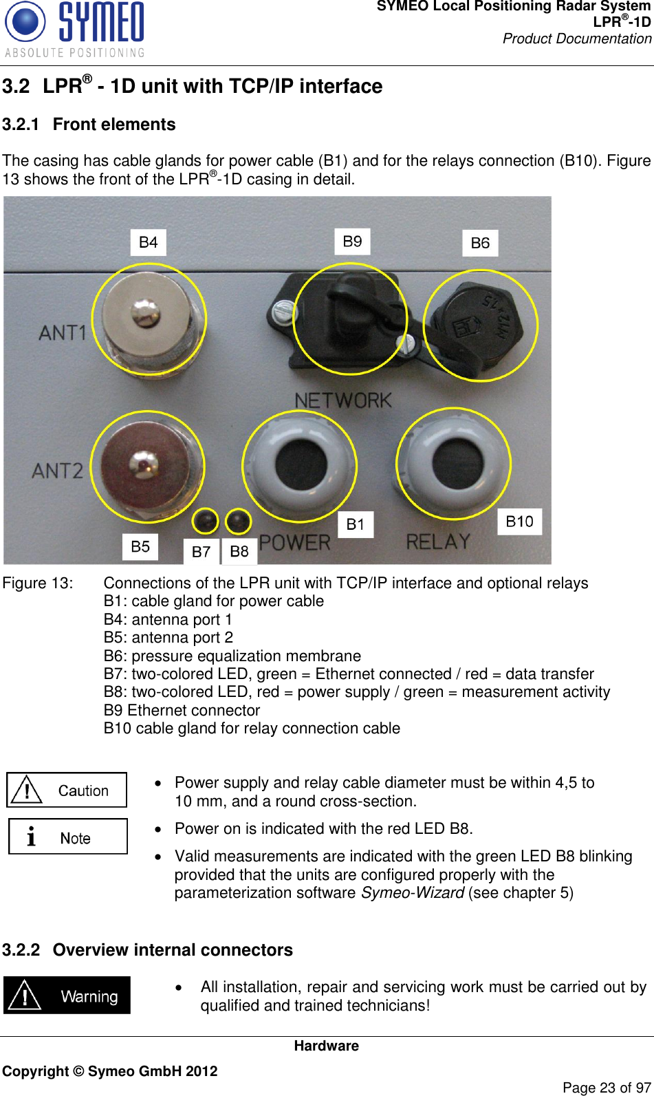 SYMEO Local Positioning Radar System LPR®-1D Product Documentation   Hardware Copyright © Symeo GmbH 2012     Page 23 of 97 3.2  LPR® - 1D unit with TCP/IP interface 3.2.1  Front elements The casing has cable glands for power cable (B1) and for the relays connection (B10). Figure 13 shows the front of the LPR®-1D casing in detail.  Figure 13:  Connections of the LPR unit with TCP/IP interface and optional relays B1: cable gland for power cable B4: antenna port 1 B5: antenna port 2 B6: pressure equalization membrane B7: two-colored LED, green = Ethernet connected / red = data transfer B8: two-colored LED, red = power supply / green = measurement activity B9 Ethernet connector B10 cable gland for relay connection cable    Power supply and relay cable diameter must be within 4,5 to 10 mm, and a round cross-section.   Power on is indicated with the red LED B8.   Valid measurements are indicated with the green LED B8 blinking provided that the units are configured properly with the parameterization software Symeo-Wizard (see chapter 5)  3.2.2  Overview internal connectors     All installation, repair and servicing work must be carried out by qualified and trained technicians! 