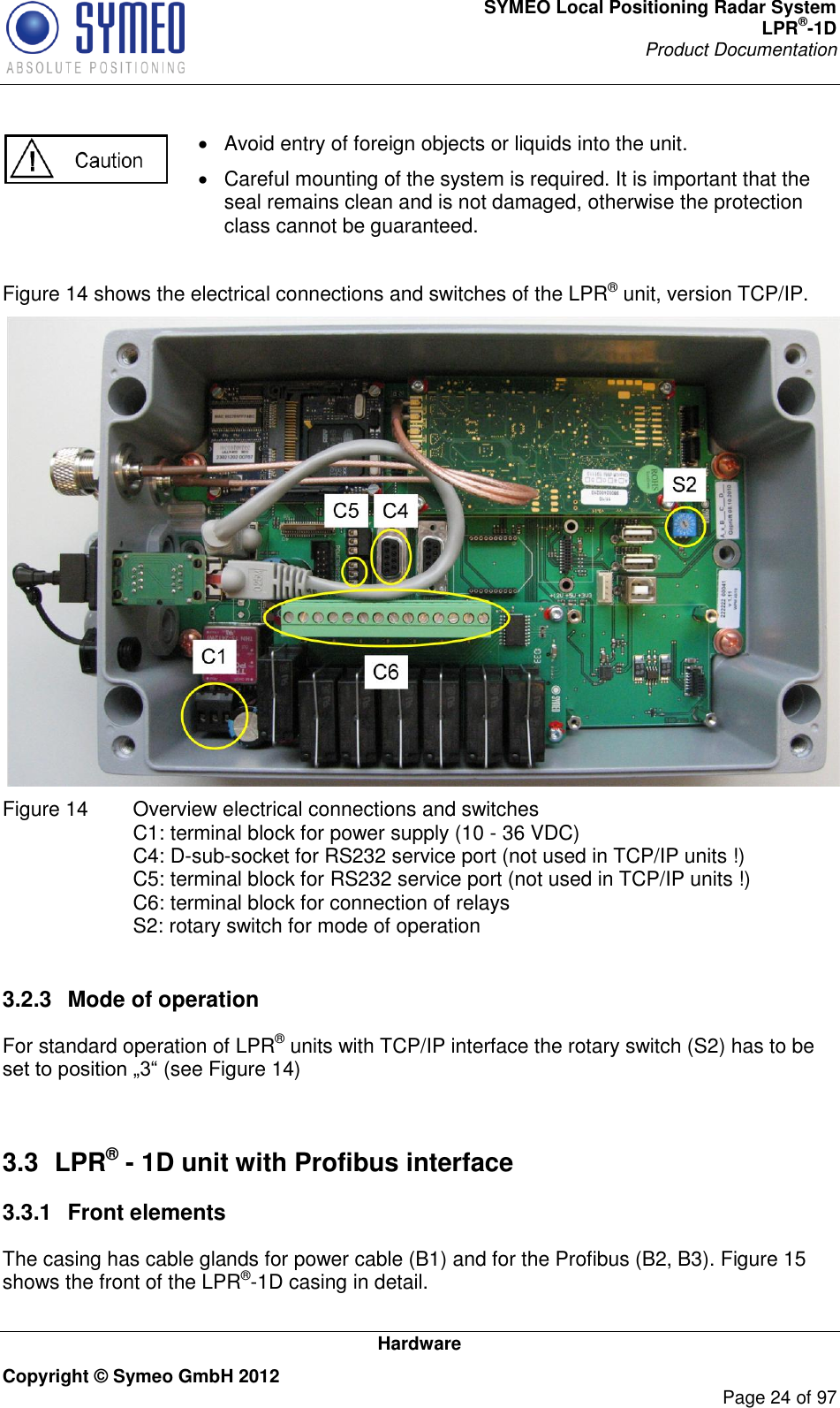 SYMEO Local Positioning Radar System LPR®-1D Product Documentation   Hardware Copyright © Symeo GmbH 2012     Page 24 of 97    Avoid entry of foreign objects or liquids into the unit.   Careful mounting of the system is required. It is important that the seal remains clean and is not damaged, otherwise the protection class cannot be guaranteed.   Figure 14 shows the electrical connections and switches of the LPR® unit, version TCP/IP.  Figure 14   Overview electrical connections and switches C1: terminal block for power supply (10 - 36 VDC) C4: D-sub-socket for RS232 service port (not used in TCP/IP units !)  C5: terminal block for RS232 service port (not used in TCP/IP units !)  C6: terminal block for connection of relays S2: rotary switch for mode of operation  3.2.3  Mode of operation For standard operation of LPR® units with TCP/IP interface the rotary switch (S2) has to be (see Figure 14)  3.3  LPR® - 1D unit with Profibus interface 3.3.1  Front elements The casing has cable glands for power cable (B1) and for the Profibus (B2, B3). Figure 15 shows the front of the LPR®-1D casing in detail. 