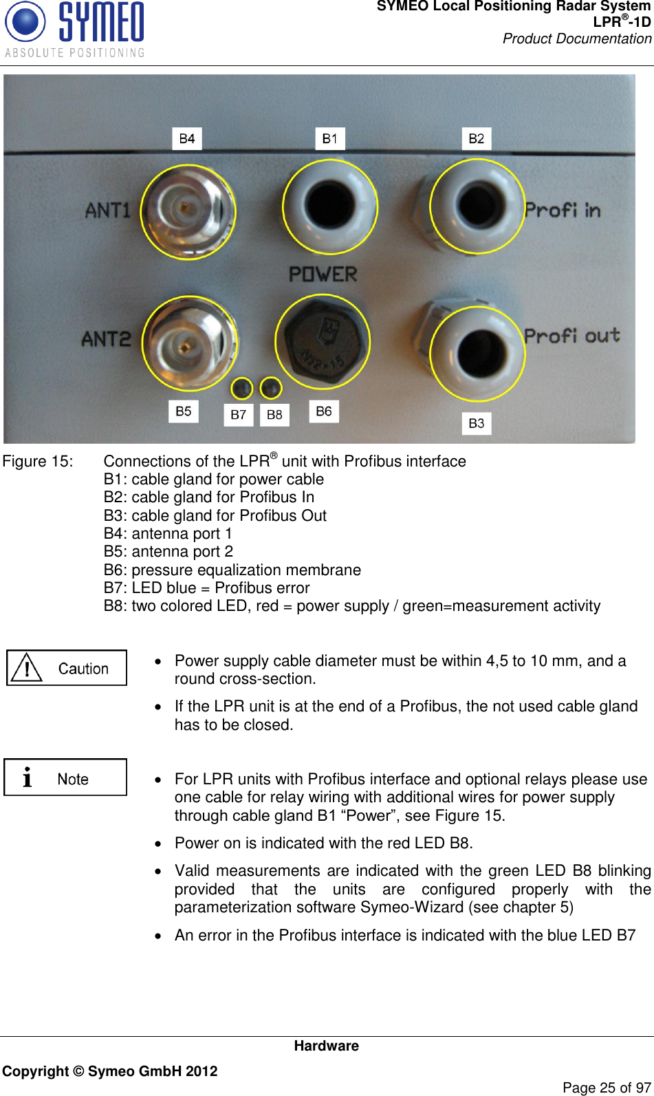 SYMEO Local Positioning Radar System LPR®-1D Product Documentation   Hardware Copyright © Symeo GmbH 2012     Page 25 of 97  Figure 15:  Connections of the LPR® unit with Profibus interface B1: cable gland for power cable B2: cable gland for Profibus In B3: cable gland for Profibus Out B4: antenna port 1 B5: antenna port 2 B6: pressure equalization membrane B7: LED blue = Profibus error B8: two colored LED, red = power supply / green=measurement activity    Power supply cable diameter must be within 4,5 to 10 mm, and a round cross-section.   If the LPR unit is at the end of a Profibus, the not used cable gland has to be closed.    For LPR units with Profibus interface and optional relays please use one cable for relay wiring with additional wires for power supply Figure 15.   Power on is indicated with the red LED B8.   Valid measurements are indicated with the green LED B8 blinking provided  that  the  units  are  configured  properly  with  the parameterization software Symeo-Wizard (see chapter 5)   An error in the Profibus interface is indicated with the blue LED B7  