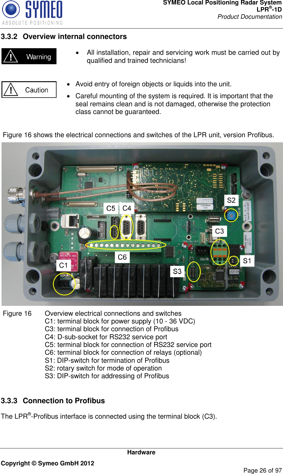 SYMEO Local Positioning Radar System LPR®-1D Product Documentation   Hardware Copyright © Symeo GmbH 2012     Page 26 of 97 3.3.2  Overview internal connectors     All installation, repair and servicing work must be carried out by qualified and trained technicians!    Avoid entry of foreign objects or liquids into the unit.   Careful mounting of the system is required. It is important that the seal remains clean and is not damaged, otherwise the protection class cannot be guaranteed.    Figure 16 shows the electrical connections and switches of the LPR unit, version Profibus.   Figure 16   Overview electrical connections and switches C1: terminal block for power supply (10 - 36 VDC) C3: terminal block for connection of Profibus C4: D-sub-socket for RS232 service port C5: terminal block for connection of RS232 service port C6: terminal block for connection of relays (optional) S1: DIP-switch for termination of Profibus S2: rotary switch for mode of operation S3: DIP-switch for addressing of Profibus  3.3.3  Connection to Profibus The LPR®-Profibus interface is connected using the terminal block (C3).  