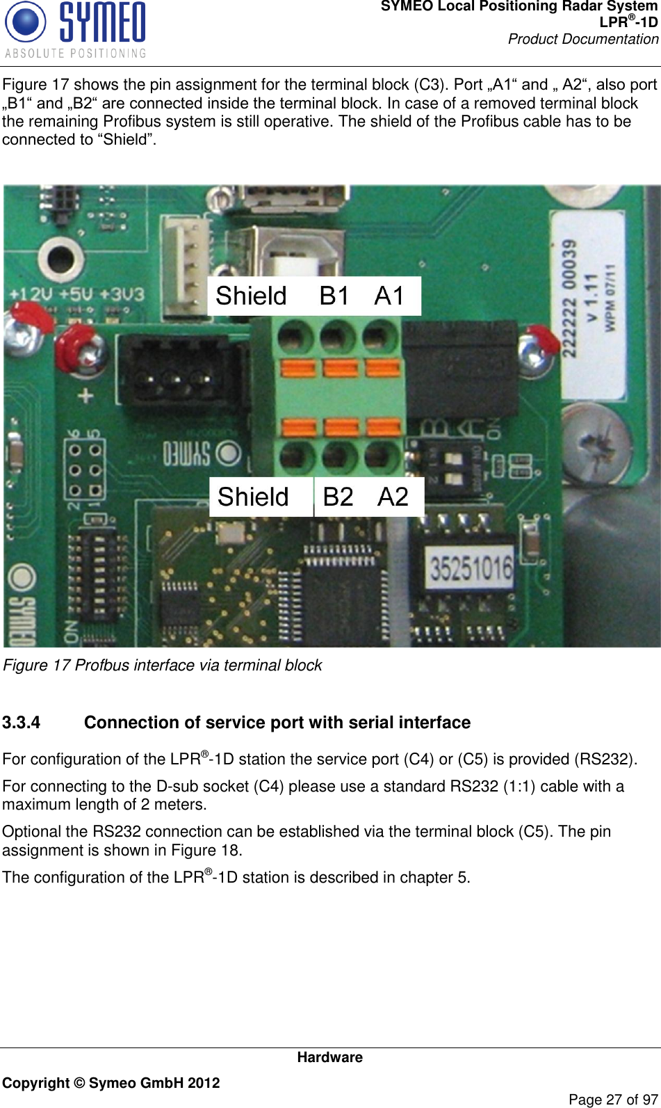 SYMEO Local Positioning Radar System LPR®-1D Product Documentation   Hardware Copyright © Symeo GmbH 2012     Page 27 of 97 Figure 17 shows the pin assignment for the terminal block (C3). Port In case of a removed terminal block the remaining Profibus system is still operative. The shield of the Profibus cable has to be    Figure 17 Profbus interface via terminal block  3.3.4  Connection of service port with serial interface For configuration of the LPR®-1D station the service port (C4) or (C5) is provided (RS232). For connecting to the D-sub socket (C4) please use a standard RS232 (1:1) cable with a maximum length of 2 meters. Optional the RS232 connection can be established via the terminal block (C5). The pin assignment is shown in Figure 18. The configuration of the LPR®-1D station is described in chapter 5. 