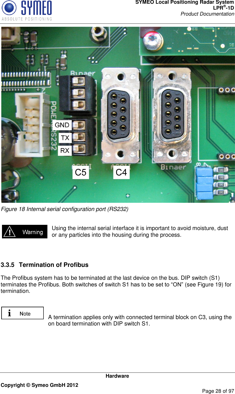 SYMEO Local Positioning Radar System LPR®-1D Product Documentation   Hardware Copyright © Symeo GmbH 2012     Page 28 of 97  Figure 18 Internal serial configuration port (RS232)  Using the internal serial interface it is important to avoid moisture, dust or any particles into the housing during the process.   3.3.5  Termination of Profibus The Profibus system has to be terminated at the last device on the bus. DIP switch (S1) terminates the Profibus (see Figure 19) for termination.    A termination applies only with connected terminal block on C3, using the on board termination with DIP switch S1. 