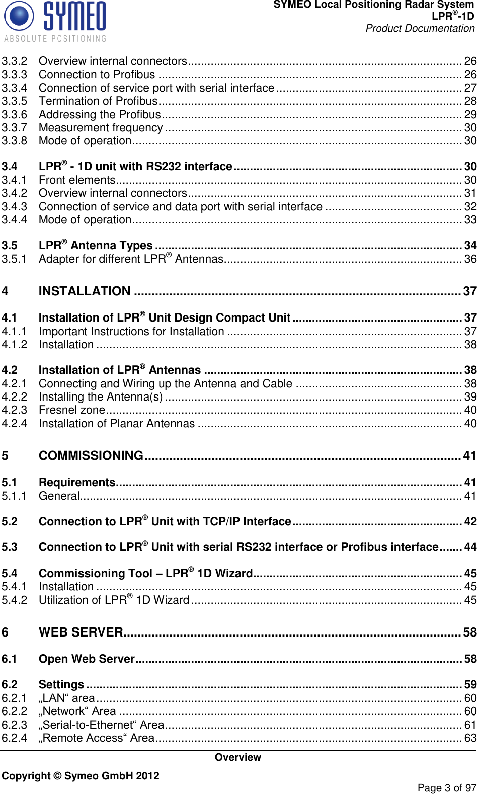 SYMEO Local Positioning Radar System LPR®-1D Product Documentation   Overview Copyright © Symeo GmbH 2012     Page 3 of 97 3.3.2 Overview internal connectors .................................................................................... 26 3.3.3 Connection to Profibus ............................................................................................. 26 3.3.4 Connection of service port with serial interface ......................................................... 27 3.3.5 Termination of Profibus ............................................................................................. 28 3.3.6 Addressing the Profibus ............................................................................................ 29 3.3.7 Measurement frequency ........................................................................................... 30 3.3.8 Mode of operation ..................................................................................................... 30 3.4 LPR® - 1D unit with RS232 interface ...................................................................... 30 3.4.1 Front elements .......................................................................................................... 30 3.4.2 Overview internal connectors .................................................................................... 31 3.4.3 Connection of service and data port with serial interface .......................................... 32 3.4.4 Mode of operation ..................................................................................................... 33 3.5 LPR® Antenna Types .............................................................................................. 34 3.5.1 Adapter for different LPR® Antennas ......................................................................... 36 4 INSTALLATION ............................................................................................. 37 4.1 Installation of LPR® Unit Design Compact Unit .................................................... 37 4.1.1 Important Instructions for Installation ........................................................................ 37 4.1.2 Installation ................................................................................................................ 38 4.2 Installation of LPR® Antennas ............................................................................... 38 4.2.1 Connecting and Wiring up the Antenna and Cable ................................................... 38 4.2.2 Installing the Antenna(s) ........................................................................................... 39 4.2.3 Fresnel zone ............................................................................................................. 40 4.2.4 Installation of Planar Antennas ................................................................................. 40 5 COMMISSIONING .......................................................................................... 41 5.1 Requirements .......................................................................................................... 41 5.1.1 General ..................................................................................................................... 41 5.2 Connection to LPR® Unit with TCP/IP Interface .................................................... 42 5.3 Connection to LPR® Unit with serial RS232 interface or Profibus interface ....... 44 5.4 Commissioning Tool – LPR® 1D Wizard ................................................................ 45 5.4.1 Installation ................................................................................................................ 45 5.4.2 Utilization of LPR® 1D Wizard ................................................................................... 45 6 WEB SERVER ................................................................................................ 58 6.1 Open Web Server .................................................................................................... 58 6.2 Settings ................................................................................................................... 59 6.2.1  ................................................................................................................ 60 6.2.2  ......................................................................................................... 60 6.2.3 l-to- ........................................................................................... 61 6.2.4  .............................................................................................. 63 