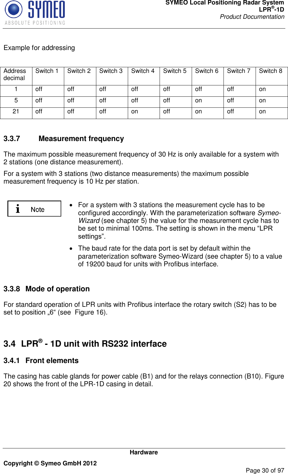 SYMEO Local Positioning Radar System LPR®-1D Product Documentation   Hardware Copyright © Symeo GmbH 2012     Page 30 of 97  Example for addressing  Address decimal Switch 1 Switch 2 Switch 3 Switch 4 Switch 5 Switch 6 Switch 7 Switch 8 1 off off off off off off off on 5 off off off off off on off on 21 off off off on off on off on  3.3.7  Measurement frequency The maximum possible measurement frequency of 30 Hz is only available for a system with 2 stations (one distance measurement). For a system with 3 stations (two distance measurements) the maximum possible measurement frequency is 10 Hz per station.    For a system with 3 stations the measurement cycle has to be configured accordingly. With the parameterization software Symeo-Wizard (see chapter 5) the value for the measurement cycle has to be set to minimal 100ms. The setting is s.   The baud rate for the data port is set by default within the parameterization software Symeo-Wizard (see chapter 5) to a value of 19200 baud for units with Profibus interface.  3.3.8  Mode of operation For standard operation of LPR units with Profibus interface the rotary switch (S2) has to be (see  Figure 16).  3.4  LPR® - 1D unit with RS232 interface 3.4.1  Front elements The casing has cable glands for power cable (B1) and for the relays connection (B10). Figure 20 shows the front of the LPR-1D casing in detail. 