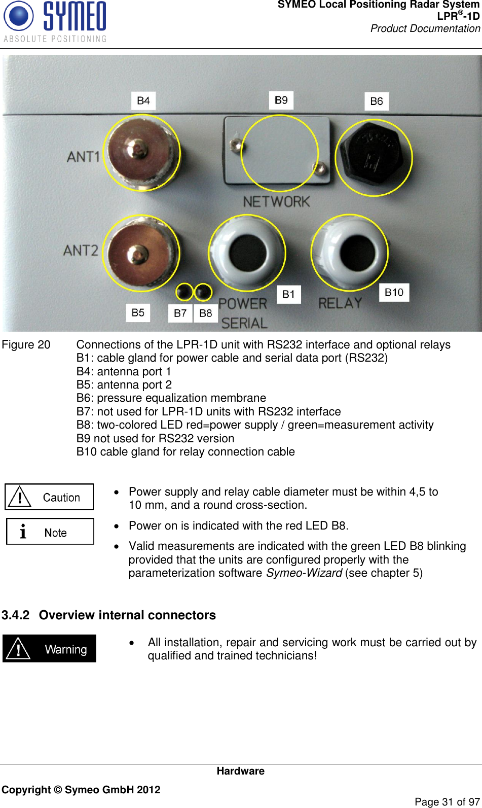 SYMEO Local Positioning Radar System LPR®-1D Product Documentation   Hardware Copyright © Symeo GmbH 2012     Page 31 of 97  Figure 20  Connections of the LPR-1D unit with RS232 interface and optional relays B1: cable gland for power cable and serial data port (RS232) B4: antenna port 1 B5: antenna port 2 B6: pressure equalization membrane B7: not used for LPR-1D units with RS232 interface B8: two-colored LED red=power supply / green=measurement activity B9 not used for RS232 version B10 cable gland for relay connection cable    Power supply and relay cable diameter must be within 4,5 to 10 mm, and a round cross-section.   Power on is indicated with the red LED B8.   Valid measurements are indicated with the green LED B8 blinking provided that the units are configured properly with the parameterization software Symeo-Wizard (see chapter 5)  3.4.2  Overview internal connectors     All installation, repair and servicing work must be carried out by qualified and trained technicians!  