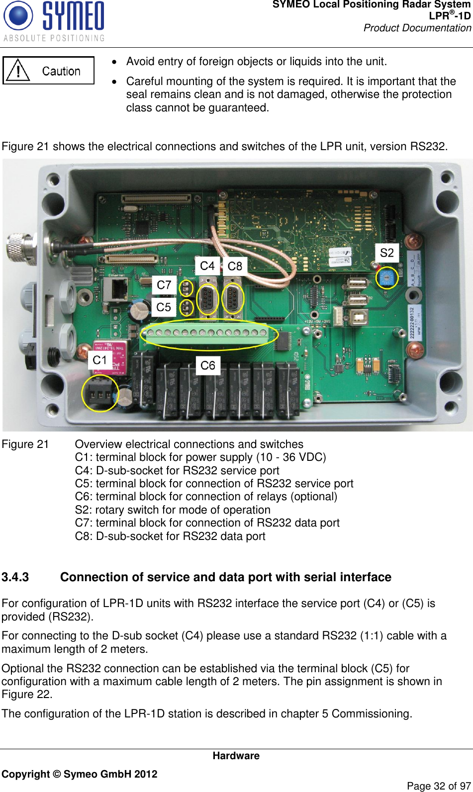 SYMEO Local Positioning Radar System LPR®-1D Product Documentation   Hardware Copyright © Symeo GmbH 2012     Page 32 of 97   Avoid entry of foreign objects or liquids into the unit.   Careful mounting of the system is required. It is important that the seal remains clean and is not damaged, otherwise the protection class cannot be guaranteed.   Figure 21 shows the electrical connections and switches of the LPR unit, version RS232.  Figure 21   Overview electrical connections and switches C1: terminal block for power supply (10 - 36 VDC) C4: D-sub-socket for RS232 service port C5: terminal block for connection of RS232 service port C6: terminal block for connection of relays (optional) S2: rotary switch for mode of operation C7: terminal block for connection of RS232 data port C8: D-sub-socket for RS232 data port  3.4.3  Connection of service and data port with serial interface For configuration of LPR-1D units with RS232 interface the service port (C4) or (C5) is provided (RS232). For connecting to the D-sub socket (C4) please use a standard RS232 (1:1) cable with a maximum length of 2 meters. Optional the RS232 connection can be established via the terminal block (C5) for configuration with a maximum cable length of 2 meters. The pin assignment is shown in Figure 22. The configuration of the LPR-1D station is described in chapter 5 Commissioning. 