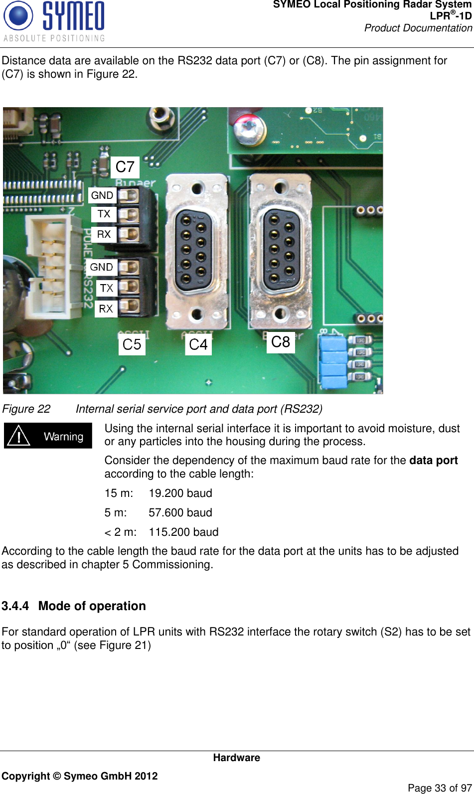 SYMEO Local Positioning Radar System LPR®-1D Product Documentation   Hardware Copyright © Symeo GmbH 2012     Page 33 of 97 Distance data are available on the RS232 data port (C7) or (C8). The pin assignment for (C7) is shown in Figure 22.  C8C7RXTXGND Figure 22  Internal serial service port and data port (RS232) Using the internal serial interface it is important to avoid moisture, dust or any particles into the housing during the process.   Consider the dependency of the maximum baud rate for the data port according to the cable length:   15 m:   19.200 baud   5 m:   57.600 baud   &lt; 2 m:   115.200 baud According to the cable length the baud rate for the data port at the units has to be adjusted as described in chapter 5 Commissioning.  3.4.4  Mode of operation For standard operation of LPR units with RS232 interface the rotary switch (S2) has to be set (see Figure 21)  