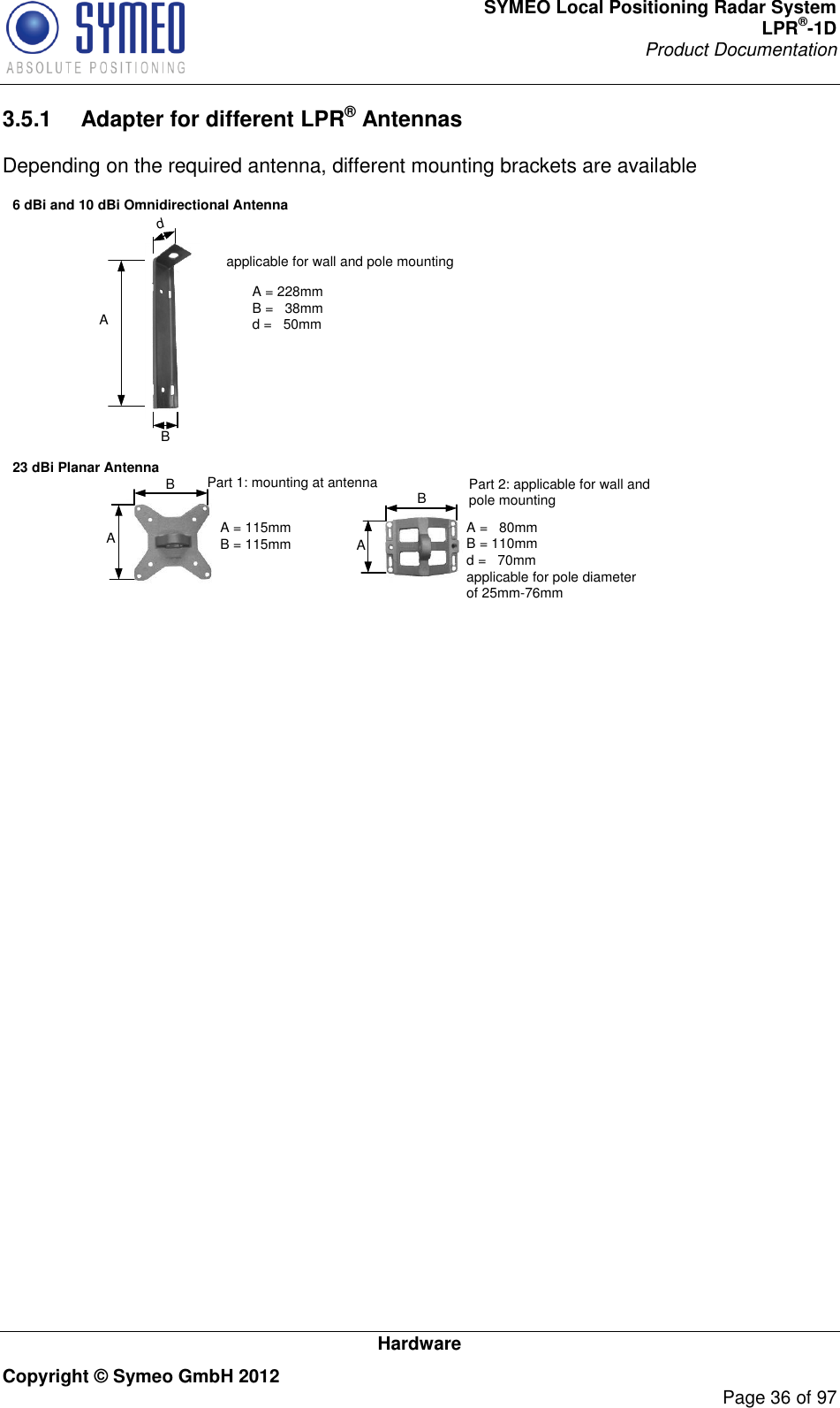 SYMEO Local Positioning Radar System LPR®-1D Product Documentation   Hardware Copyright © Symeo GmbH 2012     Page 36 of 97 3.5.1  Adapter for different LPR® Antennas Depending on the required antenna, different mounting brackets are available 6 dBi and 10 dBi Omnidirectional Antenna 23 dBi Planar AntennaA A A = 228mmB =   38mm d =   50mmB A = 115mmB = 115mmB dapplicable for wall and pole mountingPart 1: mounting at antenna Part 2: applicable for wall and pole mountingA =   80mmB = 110mmd =   70mmapplicable for pole diameter of 25mm-76mmA B  