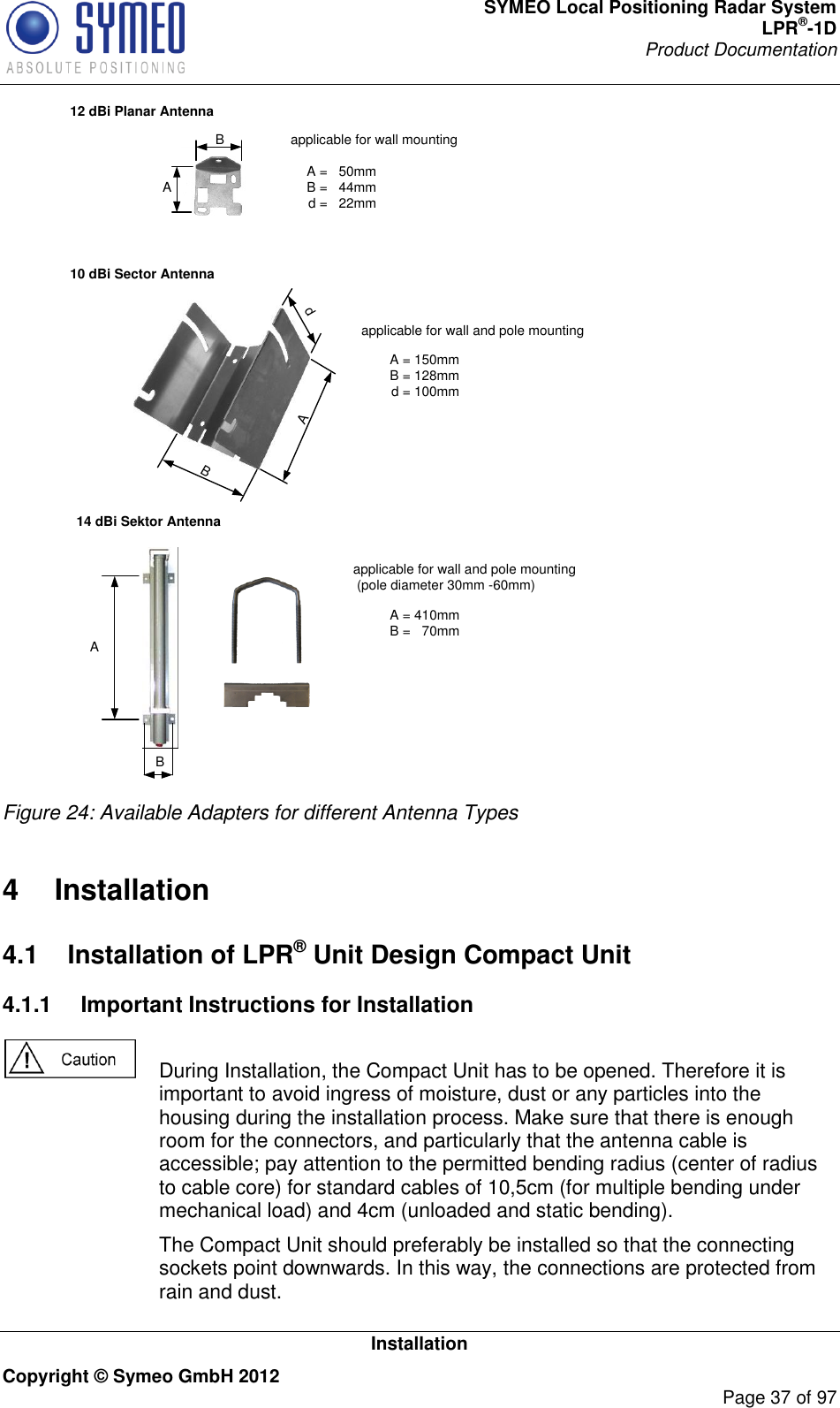 SYMEO Local Positioning Radar System LPR®-1D Product Documentation   Installation Copyright © Symeo GmbH 2012     Page 37 of 97 10 dBi Sector Antenna12 dBi Planar AntennaA B A =   50mmB =   44mmd =   22mmA dB A = 150mmB = 128mmd = 100mmapplicable for wall and pole mountingapplicable for wall mounting14 dBi Sektor AntennaA = 410mmB =   70mmapplicable for wall and pole mounting (pole diameter 30mm -60mm)A B  Figure 24: Available Adapters for different Antenna Types4  Installation 4.1  Installation of LPR® Unit Design Compact Unit 4.1.1  Important Instructions for Installation    During Installation, the Compact Unit has to be opened. Therefore it is important to avoid ingress of moisture, dust or any particles into the housing during the installation process. Make sure that there is enough room for the connectors, and particularly that the antenna cable is accessible; pay attention to the permitted bending radius (center of radius to cable core) for standard cables of 10,5cm (for multiple bending under mechanical load) and 4cm (unloaded and static bending).   The Compact Unit should preferably be installed so that the connecting sockets point downwards. In this way, the connections are protected from rain and dust. 