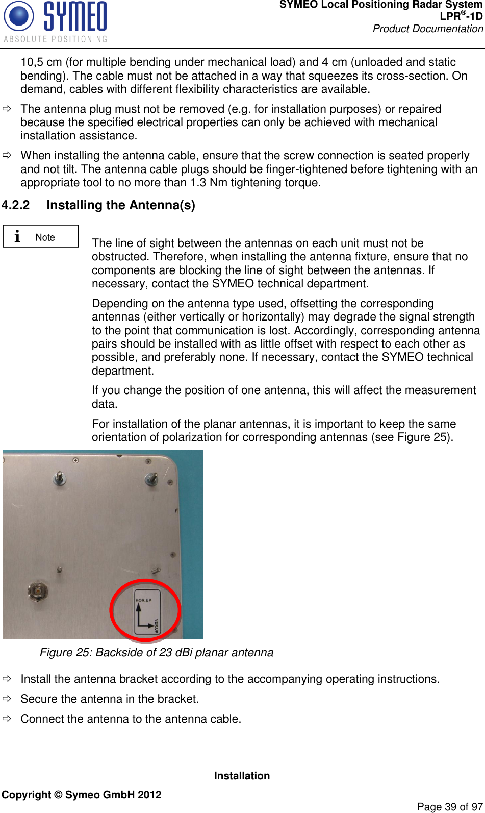 SYMEO Local Positioning Radar System LPR®-1D Product Documentation   Installation Copyright © Symeo GmbH 2012     Page 39 of 97 10,5 cm (for multiple bending under mechanical load) and 4 cm (unloaded and static bending). The cable must not be attached in a way that squeezes its cross-section. On demand, cables with different flexibility characteristics are available.   The antenna plug must not be removed (e.g. for installation purposes) or repaired because the specified electrical properties can only be achieved with mechanical installation assistance.    When installing the antenna cable, ensure that the screw connection is seated properly and not tilt. The antenna cable plugs should be finger-tightened before tightening with an appropriate tool to no more than 1.3 Nm tightening torque. 4.2.2  Installing the Antenna(s)    The line of sight between the antennas on each unit must not be obstructed. Therefore, when installing the antenna fixture, ensure that no components are blocking the line of sight between the antennas. If necessary, contact the SYMEO technical department.   Depending on the antenna type used, offsetting the corresponding antennas (either vertically or horizontally) may degrade the signal strength to the point that communication is lost. Accordingly, corresponding antenna pairs should be installed with as little offset with respect to each other as possible, and preferably none. If necessary, contact the SYMEO technical department.   If you change the position of one antenna, this will affect the measurement data.   For installation of the planar antennas, it is important to keep the same orientation of polarization for corresponding antennas (see Figure 25).    Figure 25: Backside of 23 dBi planar antenna    Install the antenna bracket according to the accompanying operating instructions.   Secure the antenna in the bracket.   Connect the antenna to the antenna cable. 