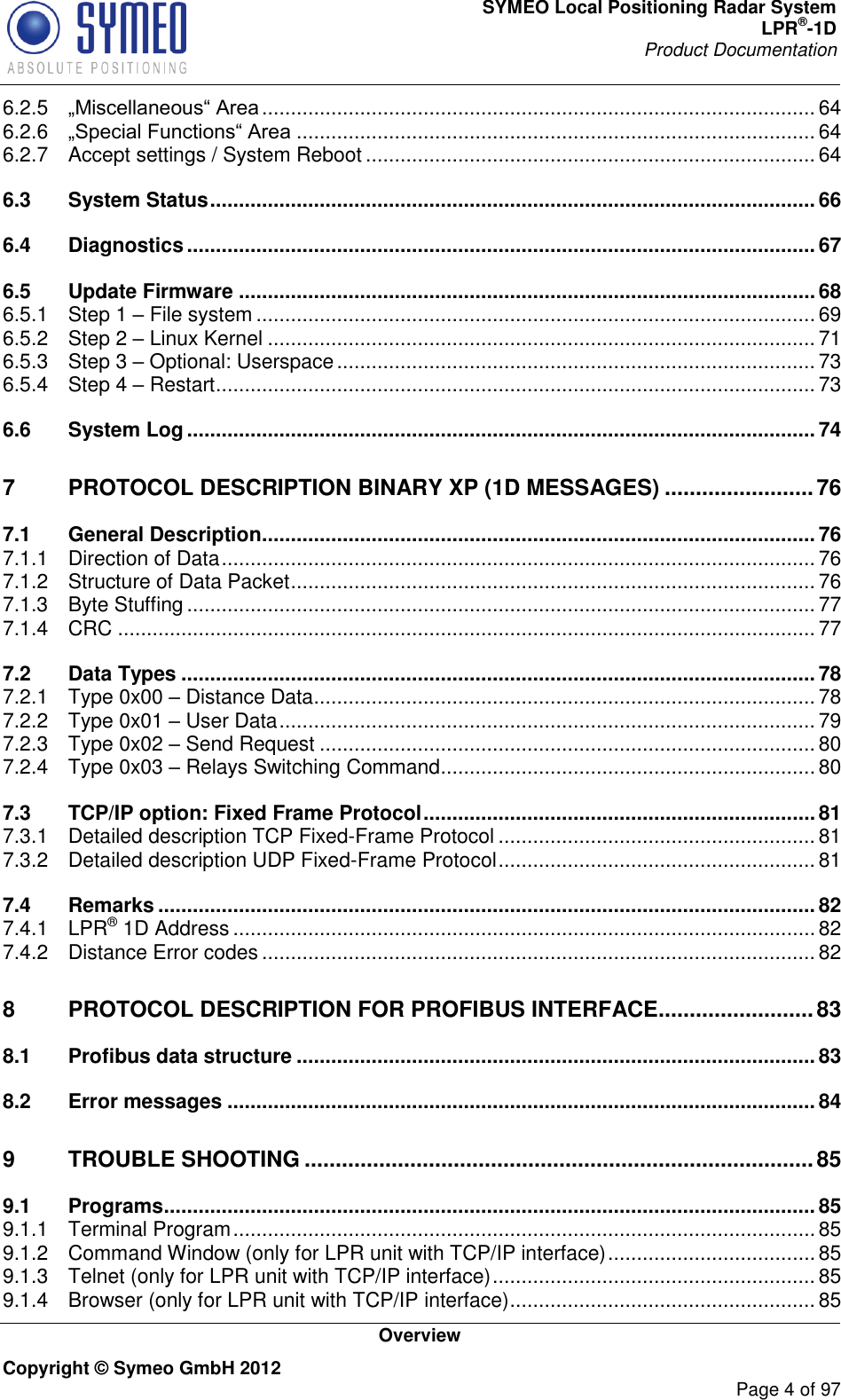 SYMEO Local Positioning Radar System LPR®-1D Product Documentation   Overview Copyright © Symeo GmbH 2012     Page 4 of 97 6.2.5  ................................................................................................ 64 6.2.6  .......................................................................................... 64 6.2.7 Accept settings / System Reboot .............................................................................. 64 6.3 System Status ......................................................................................................... 66 6.4 Diagnostics ............................................................................................................. 67 6.5 Update Firmware .................................................................................................... 68 6.5.1 Step 1  File system ................................................................................................. 69 6.5.2 Step 2  Linux Kernel ............................................................................................... 71 6.5.3 Step 3  Optional: Userspace ................................................................................... 73 6.5.4 Step 4  Restart ........................................................................................................ 73 6.6 System Log ............................................................................................................. 74 7 PROTOCOL DESCRIPTION BINARY XP (1D MESSAGES) ........................ 76 7.1 General Description ................................................................................................ 76 7.1.1 Direction of Data ....................................................................................................... 76 7.1.2 Structure of Data Packet ........................................................................................... 76 7.1.3 Byte Stuffing ............................................................................................................. 77 7.1.4 CRC ......................................................................................................................... 77 7.2 Data Types .............................................................................................................. 78 7.2.1 Type 0x00  Distance Data ....................................................................................... 78 7.2.2 Type 0x01  User Data ............................................................................................. 79 7.2.3 Type 0x02  Send Request ...................................................................................... 80 7.2.4 Type 0x03  Relays Switching Command ................................................................. 80 7.3 TCP/IP option: Fixed Frame Protocol .................................................................... 81 7.3.1 Detailed description TCP Fixed-Frame Protocol ....................................................... 81 7.3.2 Detailed description UDP Fixed-Frame Protocol ....................................................... 81 7.4 Remarks .................................................................................................................. 82 7.4.1 LPR® 1D Address ..................................................................................................... 82 7.4.2 Distance Error codes ................................................................................................ 82 8 PROTOCOL DESCRIPTION FOR PROFIBUS INTERFACE......................... 83 8.1 Profibus data structure .......................................................................................... 83 8.2 Error messages ...................................................................................................... 84 9 TROUBLE SHOOTING .................................................................................. 85 9.1 Programs ................................................................................................................. 85 9.1.1 Terminal Program ..................................................................................................... 85 9.1.2 Command Window (only for LPR unit with TCP/IP interface) .................................... 85 9.1.3 Telnet (only for LPR unit with TCP/IP interface) ........................................................ 85 9.1.4 Browser (only for LPR unit with TCP/IP interface) ..................................................... 85 