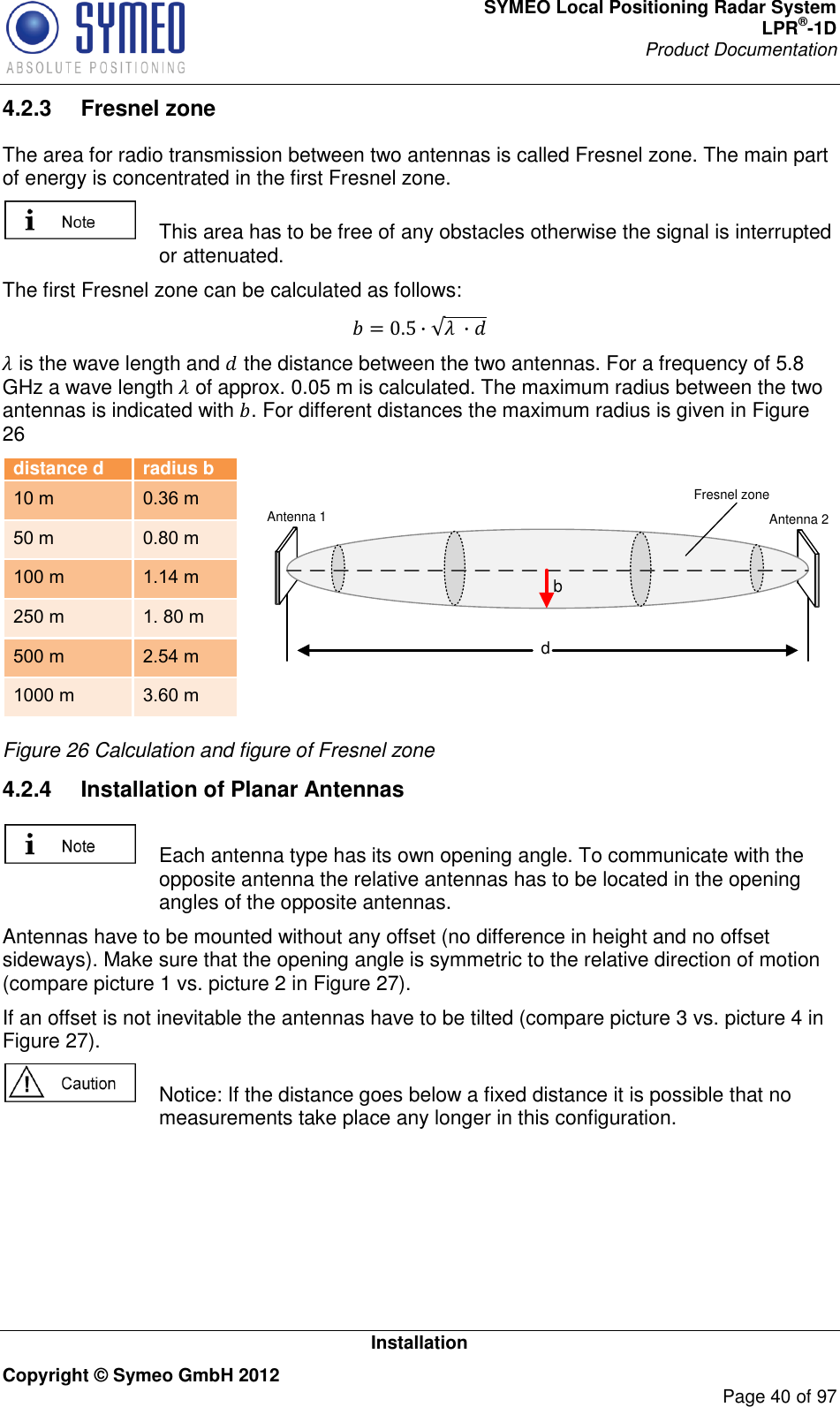 SYMEO Local Positioning Radar System LPR®-1D Product Documentation   Installation Copyright © Symeo GmbH 2012     Page 40 of 97 4.2.3  Fresnel zone  The area for radio transmission between two antennas is called Fresnel zone. The main part of energy is concentrated in the first Fresnel zone.    This area has to be free of any obstacles otherwise the signal is interrupted or attenuated.  The first Fresnel zone can be calculated as follows:         is the wave length and  the distance between the two antennas. For a frequency of 5.8 GHz a wave length  of approx. 0.05 m is calculated. The maximum radius between the two antennas is indicated with . For different distances the maximum radius is given in Figure 26  distance d radius b 10 m 0.36 m 50 m 0.80 m 100 m 1.14 m 250 m 1. 80 m 500 m 2.54 m 1000 m 3.60 m  dbAntenna 1 Antenna 2Fresnel zone  Figure 26 Calculation and figure of Fresnel zone 4.2.4  Installation of Planar Antennas    Each antenna type has its own opening angle. To communicate with the opposite antenna the relative antennas has to be located in the opening angles of the opposite antennas. Antennas have to be mounted without any offset (no difference in height and no offset sideways). Make sure that the opening angle is symmetric to the relative direction of motion (compare picture 1 vs. picture 2 in Figure 27).  If an offset is not inevitable the antennas have to be tilted (compare picture 3 vs. picture 4 in Figure 27).   Notice: If the distance goes below a fixed distance it is possible that no measurements take place any longer in this configuration.  