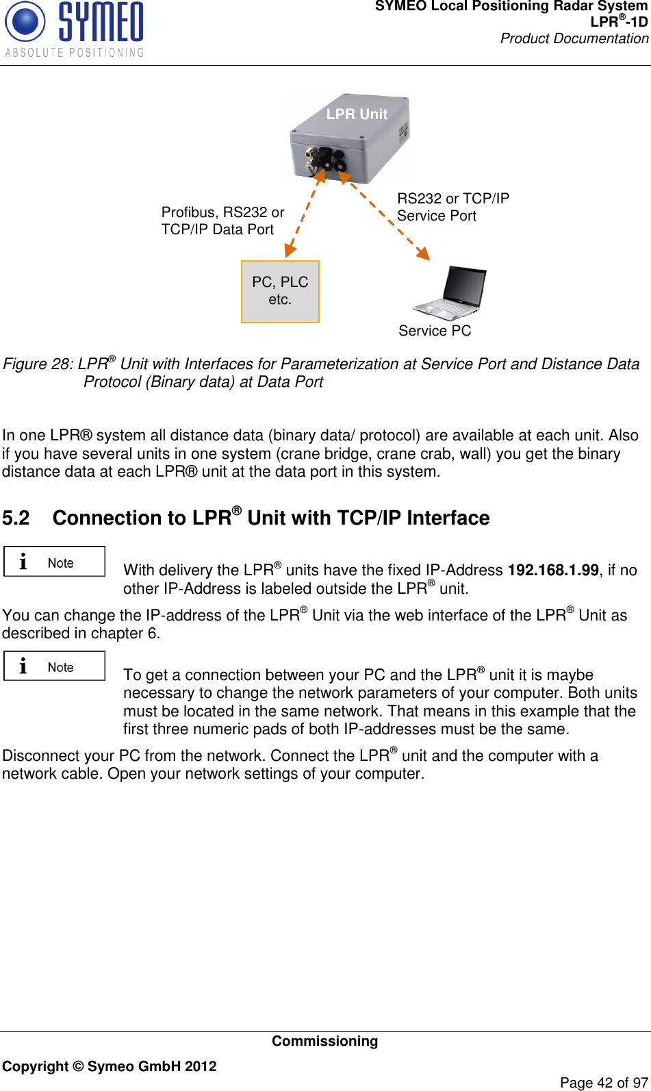 SYMEO Local Positioning Radar System LPR®-1D Product Documentation   Commissioning Copyright © Symeo GmbH 2012     Page 42 of 97 RS232 or TCP/IP Service PortProfibus, RS232 or  TCP/IP Data PortPC, PLC etc.Service PCLPR Unit Figure 28: LPR® Unit with Interfaces for Parameterization at Service Port and Distance Data Protocol (Binary data) at Data Port  In one LPR® system all distance data (binary data/ protocol) are available at each unit. Also if you have several units in one system (crane bridge, crane crab, wall) you get the binary distance data at each LPR® unit at the data port in this system.  5.2  Connection to LPR® Unit with TCP/IP Interface    With delivery the LPR® units have the fixed IP-Address 192.168.1.99, if no other IP-Address is labeled outside the LPR® unit. You can change the IP-address of the LPR® Unit via the web interface of the LPR® Unit as described in chapter 6.    To get a connection between your PC and the LPR® unit it is maybe necessary to change the network parameters of your computer. Both units must be located in the same network. That means in this example that the first three numeric pads of both IP-addresses must be the same.  Disconnect your PC from the network. Connect the LPR® unit and the computer with a network cable. Open your network settings of your computer. 