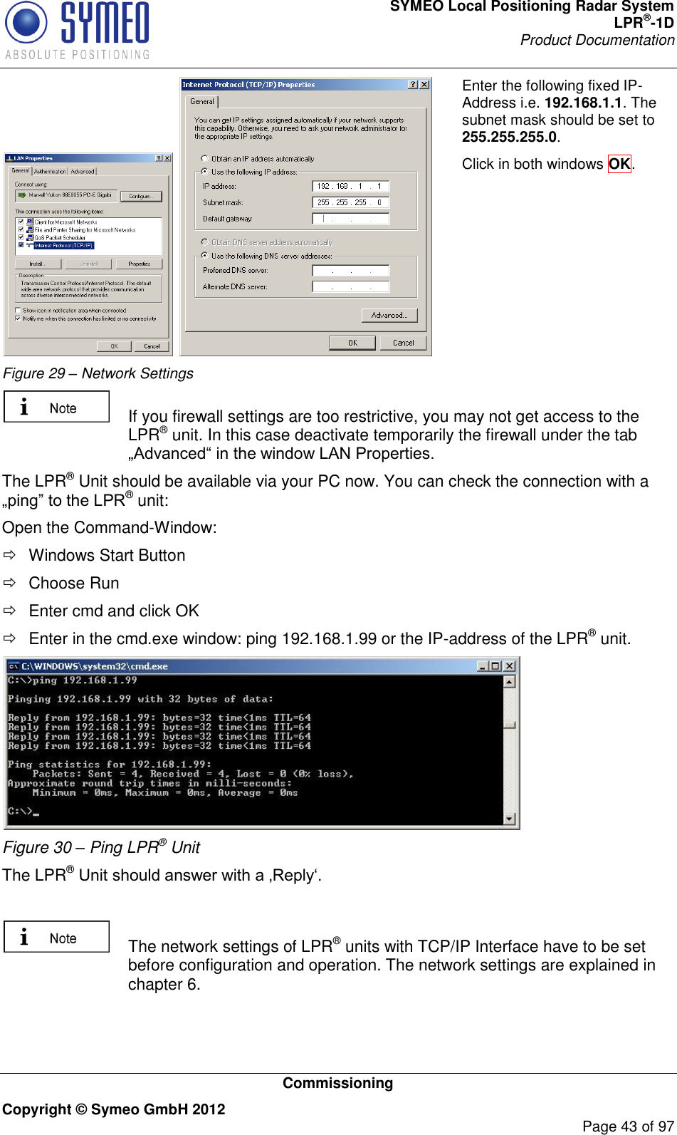 SYMEO Local Positioning Radar System LPR®-1D Product Documentation   Commissioning Copyright © Symeo GmbH 2012     Page 43 of 97    Figure 29 – Network Settings Enter the following fixed IP-Address i.e. 192.168.1.1. The subnet mask should be set to 255.255.255.0.   Click in both windows OK.     If you firewall settings are too restrictive, you may not get access to the LPR® unit. In this case deactivate temporarily the firewall under the tab  The LPR® Unit should be available via your PC now. You can check the connection with a ® unit: Open the Command-Window:   Windows Start Button   Choose Run    Enter cmd and click OK    Enter in the cmd.exe window: ping 192.168.1.99 or the IP-address of the LPR® unit.  Figure 30 – Ping LPR® Unit The LPR®      The network settings of LPR® units with TCP/IP Interface have to be set before configuration and operation. The network settings are explained in chapter 6.  